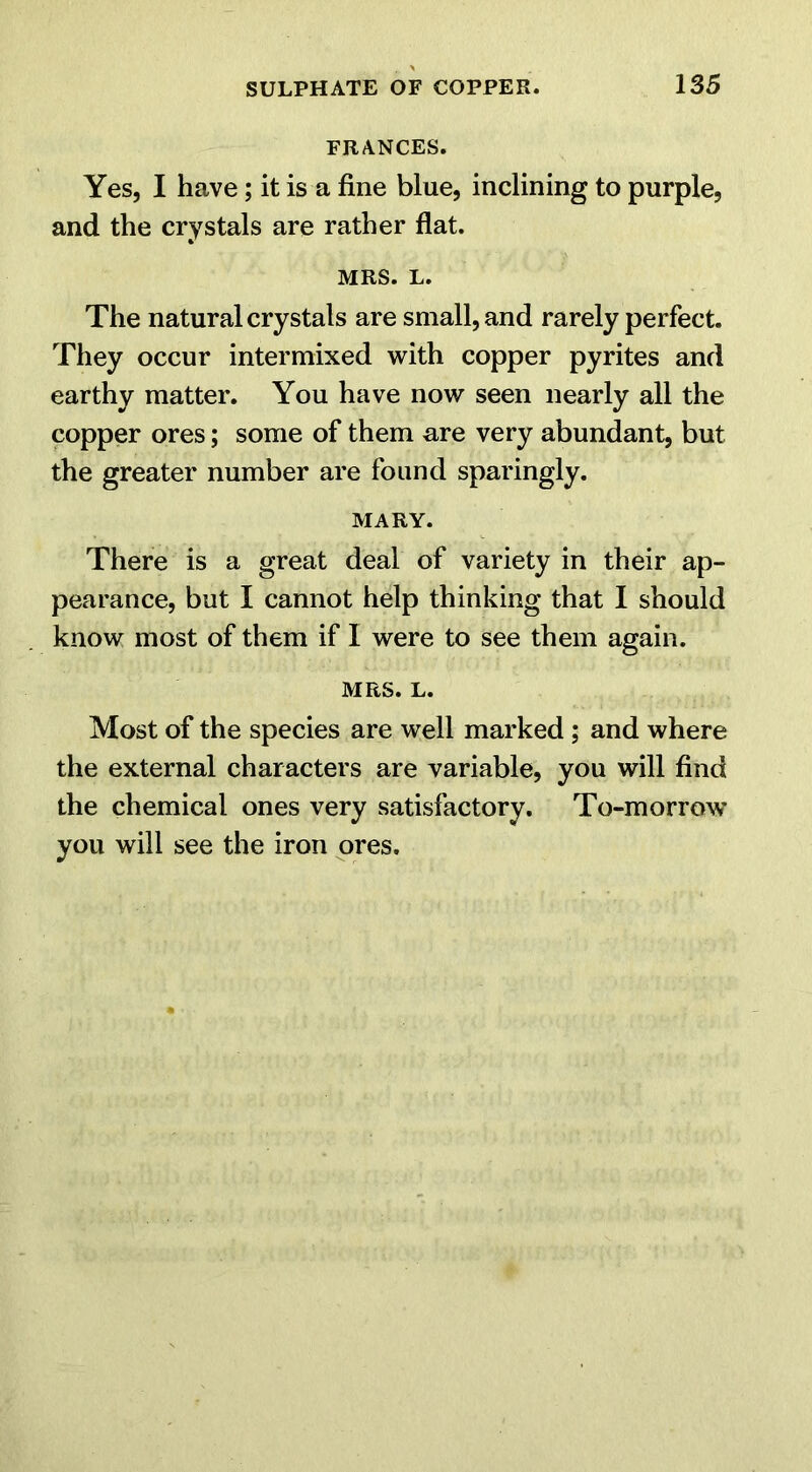 FRANCES. Yes, I have; it is a fine blue, inclining to purple, and the crystals are rather flat. MRS. L. The natural crystals are small, and rarely perfect. They occur intermixed with copper pyrites and earthy matter. You have now seen nearly all the copper ores; some of them are very abundant, but the greater number are found sparingly. MARY. There is a great deal of variety in their ap- pearance, but I cannot help thinking that I should know most of them if I were to see them again. MRS. L. Most of the species are well marked ; and where the external characters are variable, you will find the chemical ones very satisfactory. To-morrow you will see the iron ores.