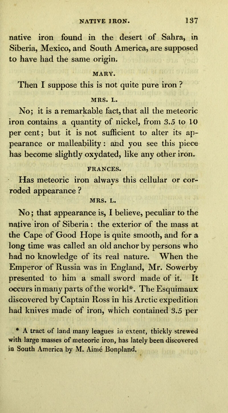 native iron found in the desert of Sahra, in Siberia, Mexico, and South America, are supposed to have had the same origin. MARY. Then I suppose this is not quite pure iron ? MRS. L. No; it is a remarkable fact, that all the meteoric iron contains a quantity of nickel, from 3.5 to 10 per cent; but it is not sufficient to alter its ap- pearance or malleability: and you see this piece has become slightly oxydated, like any other iron. FRANCES. Has meteoric iron always this cellular or cor- roded appearance ? MRS. L. No; that appearance is, I believe, peculiar to the native iron of Siberia : the exterior of the mass at the Cape of Good Hope is quite smooth, and for a long time was called an old anchor by persons who had no knowledge of its real nature. When the Emperor of Russia was in England, Mr. Sowerby presented to him a small sword made of it. It occurs in many parts of the world*. The Esquimaux discovered by Captain Ross in his Arctic expedition had knives made of iron, which contained 3.5 per * A tract of land many leagues in extent, thickly strewed with large masses of meteoric iron, has lately been discovered in South America by M. Aime Bonpland.