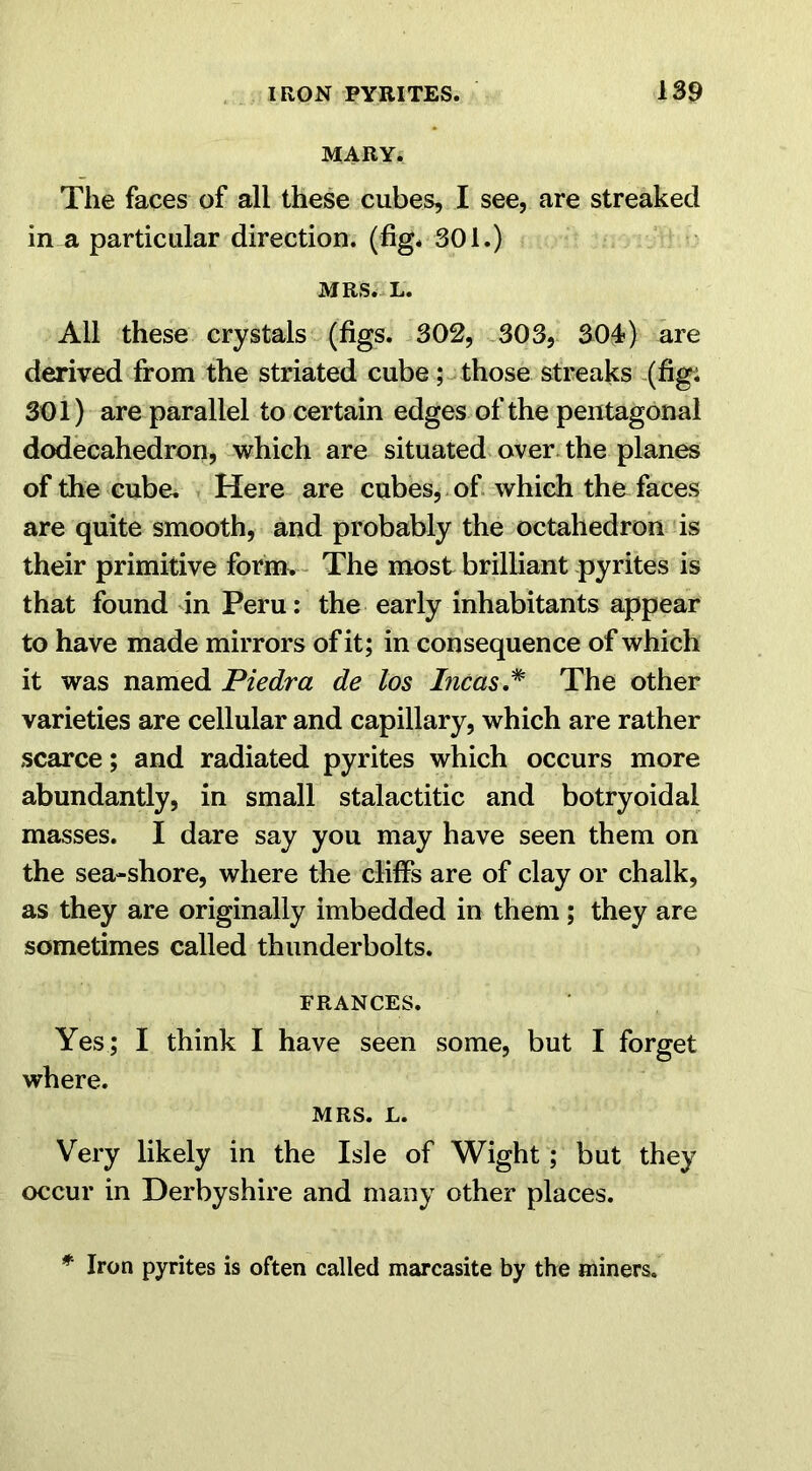 MARY. The faces of all these cubes, I see, are streaked in a particular direction, (fig* 301.) MRS. L. All these crystals (figs. 302, 303, 304) are derived from the striated cube ; those streaks (fig; 301) are parallel to certain edges of the pentagonal dodecahedron, which are situated over the planes of the cube. Here are cubes, of which the faces are quite smooth, and probably the octahedron is their primitive form. The most brilliant pyrites is that found in Peru: the early inhabitants appear to have made mirrors of it; in consequence of which it was named Piedra de los Incas.* The other varieties are cellular and capillary, which are rather scarce; and radiated pyrites which occurs more abundantly, in small stalactitic and botryoidal masses. I dare say you may have seen them on the sea-shore, where the cliffs are of clay or chalk, as they are originally imbedded in them ; they are sometimes called thunderbolts. FRANCES. Yes ; I think I have seen some, but I forget where. MRS. L. Very likely in the Isle of Wight; but they occur in Derbyshire and many other places. * Iron pyrites is often called marcasite by the miners.