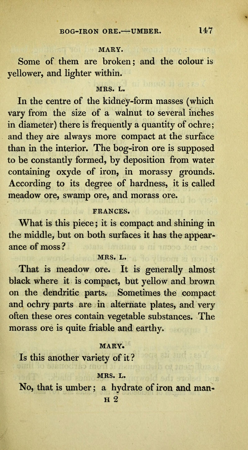 MARY. Some of them are broken; and the colour is yellower, and lighter within. MRS. L. In the centre of the kidney-form masses (which vary from the size of a walnut to several inches in diameter) there is frequently a quantity of ochre; and they are always more compact at the surface than in the interior. The bog-iron ore is supposed to be constantly formed, by deposition from water containing oxyde of iron, in morassy grounds. According to its degree of hardness, it is called meadow ore, swamp ore, and morass ore. FRANCES. What is this piece; it is compact and shining in the middle, but on both surfaces it has the appear- ance of moss ? MRS. L. That is meadow ore. It is generally almost black where it is compact, but yellow and brown on the dendritic parts. Sometimes the compact and ochry parts are in alternate plates, and very often these ores contain vegetable substances. The morass ore is quite friable and earthy. MARY. Is this another variety of it ? MRS. L. No, that is umber; a hydrate of iron and man- h 2
