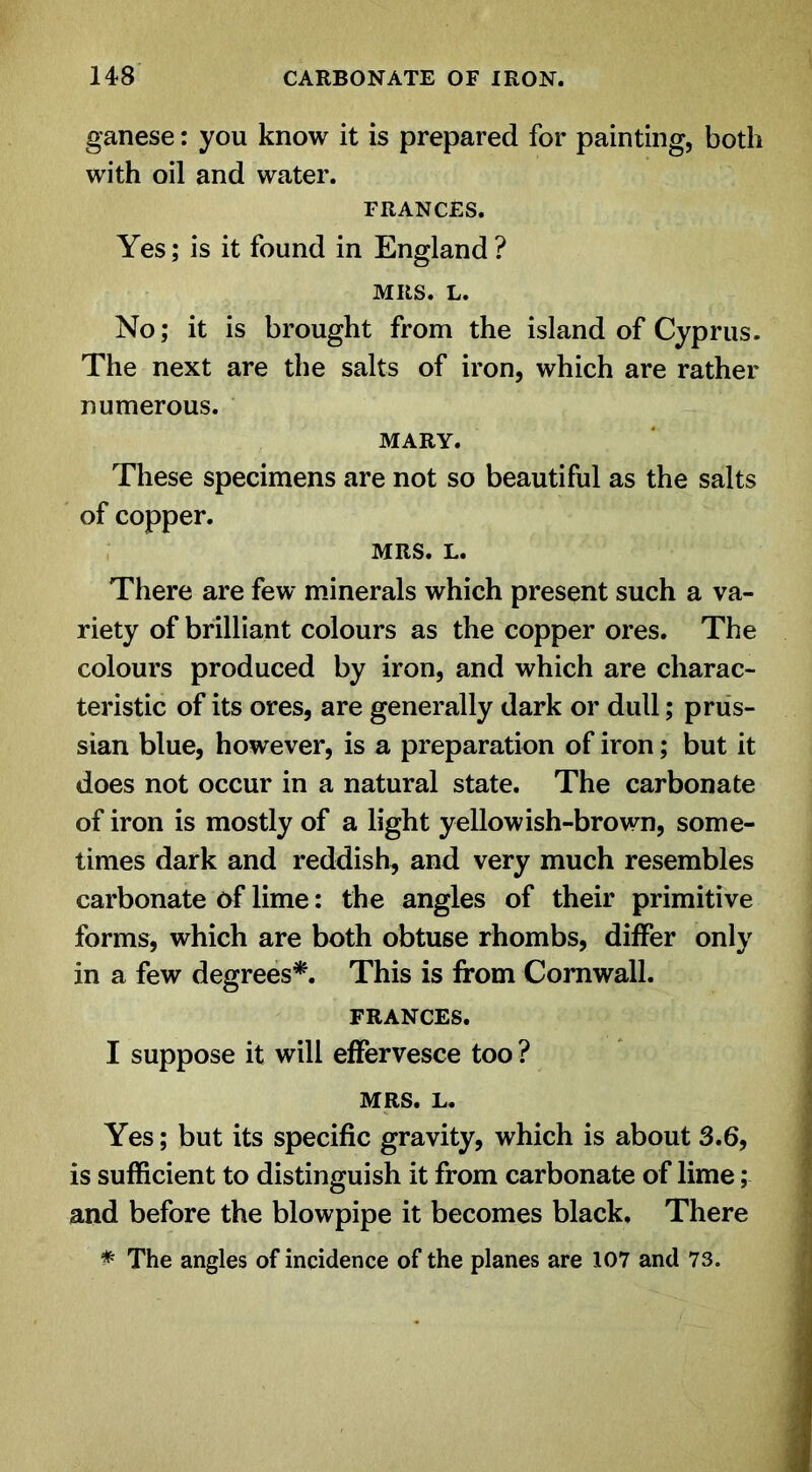 ganese: you know it is prepared for painting, both with oil and water. FRANCES. Yes; is it found in England ? MRS. L. No; it is brought from the island of Cyprus. The next are the salts of iron, which are rather numerous. MARY. These specimens are not so beautiful as the salts of copper. MRS. L. There are few minerals which present such a va- riety of brilliant colours as the copper ores. The colours produced by iron, and which are charac- teristic of its ores, are generally dark or dull; prus- sian blue, however, is a preparation of iron; but it does not occur in a natural state. The carbonate of iron is mostly of a light yellowish-brown, some- times dark and reddish, and very much resembles carbonate of lime: the angles of their primitive forms, which are both obtuse rhombs, differ only in a few degrees*. This is from Cornwall. FRANCES. I suppose it will effervesce too ? MRS. L. Yes; but its specific gravity, which is about 3.6, is sufficient to distinguish it from carbonate of lime; and before the blowpipe it becomes black. There * The angles of incidence of the planes are 107 and 73.