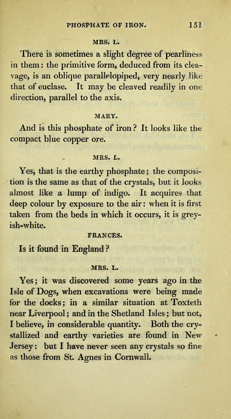 MRS. L. There is sometimes a slight degree of pearliness in them: the primitive form, deduced from its clea- vage, is an oblique parallelopiped, very nearly like that of euclase. It may be cleaved readily in one direction, parallel to the axis. MARY. And is this phosphate of iron ? It looks like the compact blue copper ore. MRS. L. Yes, that is the earthy phosphate; the composi- tion is the same as that of the crystals, but it looks almost like a lump of indigo. It acquires that deep colour by exposure to the air: when it is first taken from the beds in which it occurs, it is grey- ish-white. FRANCES. Is it found in England ? MRS. L. Yes; it was discovered some years ago in the Isle of Dogs, when excavations were being made for the docks; in a similar situation at Toxteth near Liverpool; and in the Shetland Isles; but not, I believe, in considerable quantity. Both the cry- stallized and earthy varieties are found in New Jersey: but I have never seen any crystals so fine as those from St. Agnes in Cornwall.