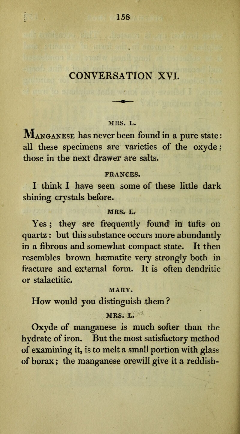 CONVERSATION XVI. MRS. L. Manganese has never been found in a pure state: all these specimens are varieties of the oxyde ; those in the next drawer are salts. FRANCES. I think I have seen some of these little dark shining crystals before. MRS. L. Yes ; they are frequently found in tufts on quartz: but this substance occurs more abundantly in a fibrous and somewhat compact state. It then resembles brown haematite very strongly both in fracture and external form. It is often dendritic or stalactitic. MARY. How would you distinguish them ? MRS. L. Oxyde of manganese is much softer than the hydrate of iron. But the most satisfactory method of examining it, is to melt a small portion with glass of borax; the manganese orewill give it a reddish-