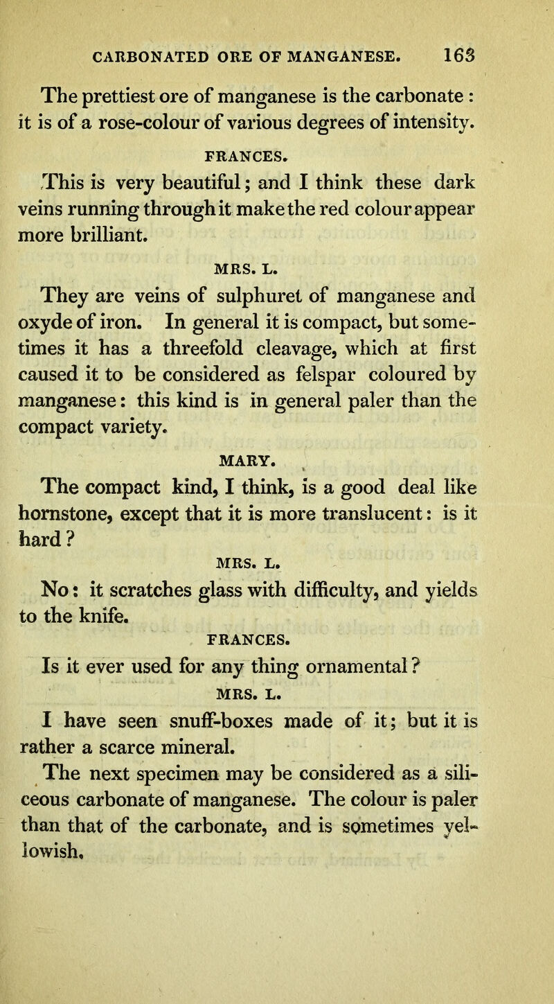 The prettiest ore of manganese is the carbonate : it is of a rose-colour of various degrees of intensity. FRANCES. This is very beautiful; and I think these dark veins runningthroughit make the red colour appear more brilliant. MRS. L. They are veins of sulphuret of manganese and oxyde of iron. In general it is compact, but some- times it has a threefold cleavage, which at first caused it to be considered as felspar coloured by manganese: this kind is in general paler than the compact variety. MARY. The compact kind, I think, is a good deal like homstone, except that it is more translucent: is it hard ? MRS. L. No: it scratches glass with difficulty, and yields to the knife. FRANCES. Is it ever used for any thing ornamental ? MRS. L. I have seen snuff-boxes made of it; but it is rather a scarce mineral. The next specimen may be considered as a sili- ceous carbonate of manganese. The colour is paler than that of the carbonate, and is SQmetimes yel» iowish.