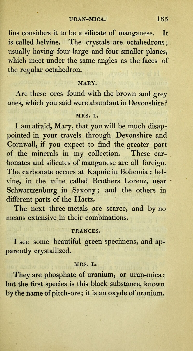 lius considers it to be a silicate of manganese. It is called helvine. The crystals are octahedrons ; usually having four large and four smaller planes, which meet under the same angles as the faces of the regular octahedron. MARY. Are these ores found with the brown and grey ones, which you said were abundant in Devonshire? MRS. L. I am afraid, Mary, that you will be much disap- pointed in your travels through Devonshire and Cornwall, if you expect to find the greater part of the minerals in my collection. These car- bonates and silicates of manganese are all foreign. The carbonate occurs at Kapnic in Bohemia ; hel- vine, in the mine called Brothers Lorenz, near Schwartzenburg in Saxony; and the others in different parts of the Hartz. The next three metals are scarce, and by no means extensive in their combinations. FRANCES. I see some beautiful green specimens, and ap- parently crystallized. MRS. L. They are phosphate of uranium, or uran-mica; but the first species is this black substance, known by the name of pitch-ore; it is an oxyde of uranium.