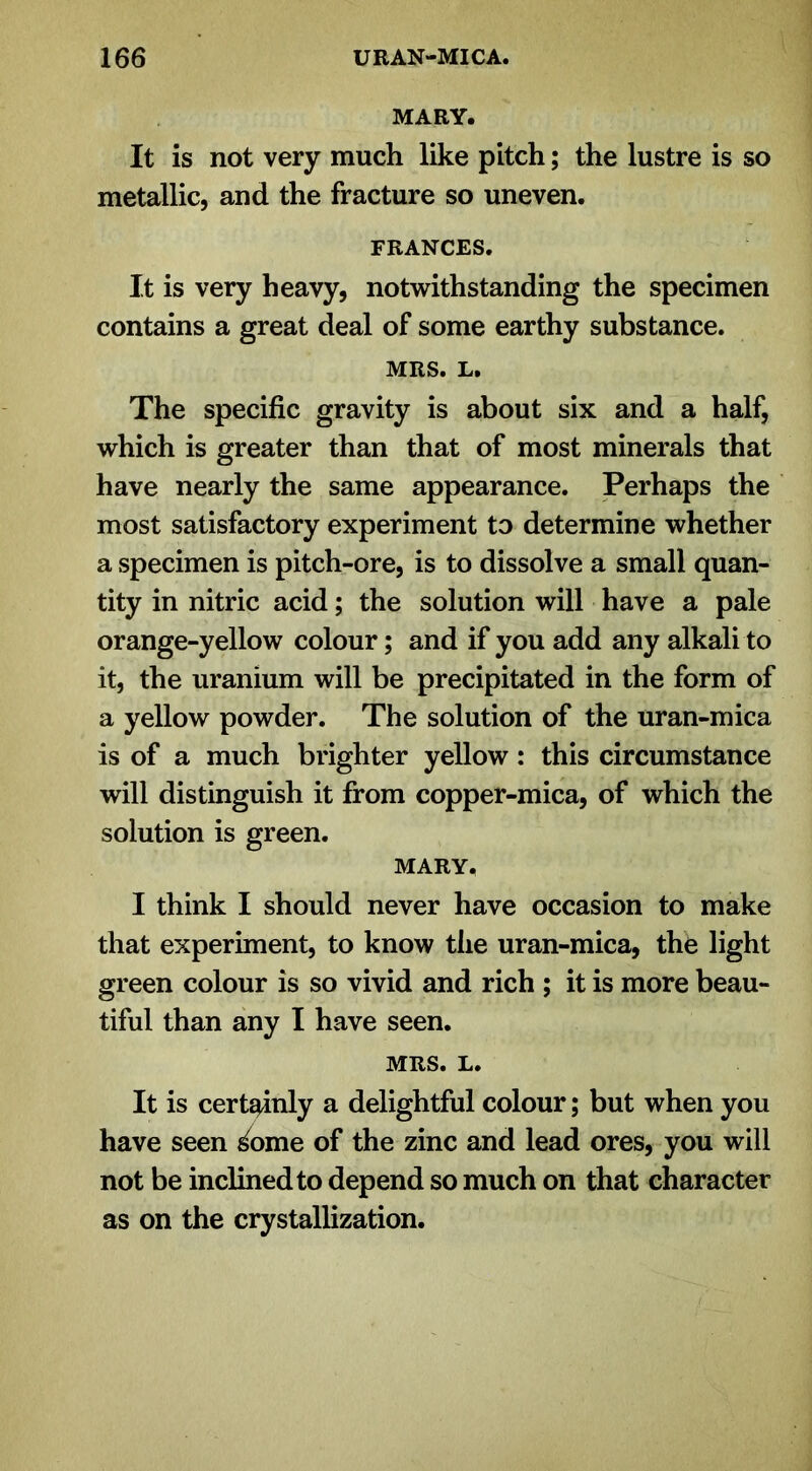 MARY. It is not very much like pitch; the lustre is so metallic, and the fracture so uneven. FRANCES. It is very heavy, notwithstanding the specimen contains a great deal of some earthy substance. MRS. L. The specific gravity is about six and a half, which is greater than that of most minerals that have nearly the same appearance. Perhaps the most satisfactory experiment to determine whether a specimen is pitch-ore, is to dissolve a small quan- tity in nitric acid; the solution will have a pale orange-yellow colour; and if you add any alkali to it, the uranium will be precipitated in the form of a yellow powder. The solution of the uran-mica is of a much brighter yellow: this circumstance will distinguish it from copper-mica, of which the solution is green. MARY. I think I should never have occasion to make that experiment, to know the uran-mica, the light green colour is so vivid and rich ; it is more beau- tiful than any I have seen. MRS. L. It is certainly a delightful colour; but when you have seen ^ome of the zinc and lead ores, you will not be inclined to depend so much on that character as on the crystallization.