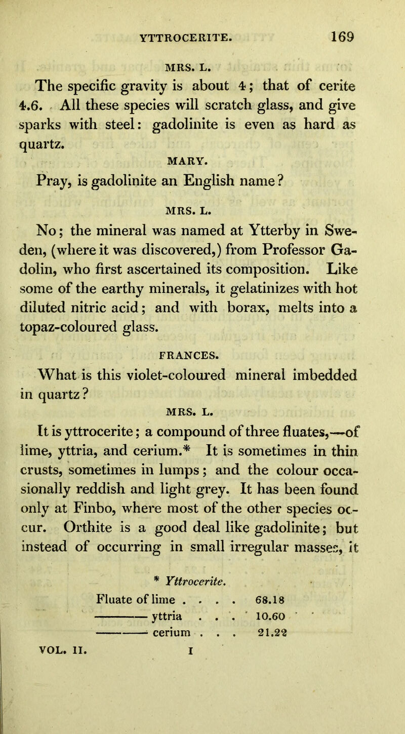 MRS. L. The specific gravity is about 4?; that of cerite 4-.6. All these species will scratch glass, and give sparks with steel: gadolinite is even as hard as quartz. MARY. Pray, is gadolinite an English name ? MRS. L. No; the mineral was named at Ytterby in Swe- den, (where it was discovered,) from Professor Ga- dolin, who first ascertained its composition. Like some of the earthy minerals, it gelatinizes with hot diluted nitric acid; and with borax, melts into a topaz-coloured glass. FRANCES. What is this violet-coloured mineral imbedded in quartz? MRS. L. It is yttrocerite; a compound of three fluates,—of lime, yttria, and cerium.* It is sometimes in thin crusts, sometimes in lumps; and the colour occa- sionally reddish and light grey. It has been found only at Finbo, where most of the other species oc- cur. Orthite is a good deal like gadolinite; but instead of occurring in small irregular masses, it * Yttrocerite. Fluate of lime . . . . 68.18 yttria . . '. 10.60 cerium . . . 21.22 VOL. II. I