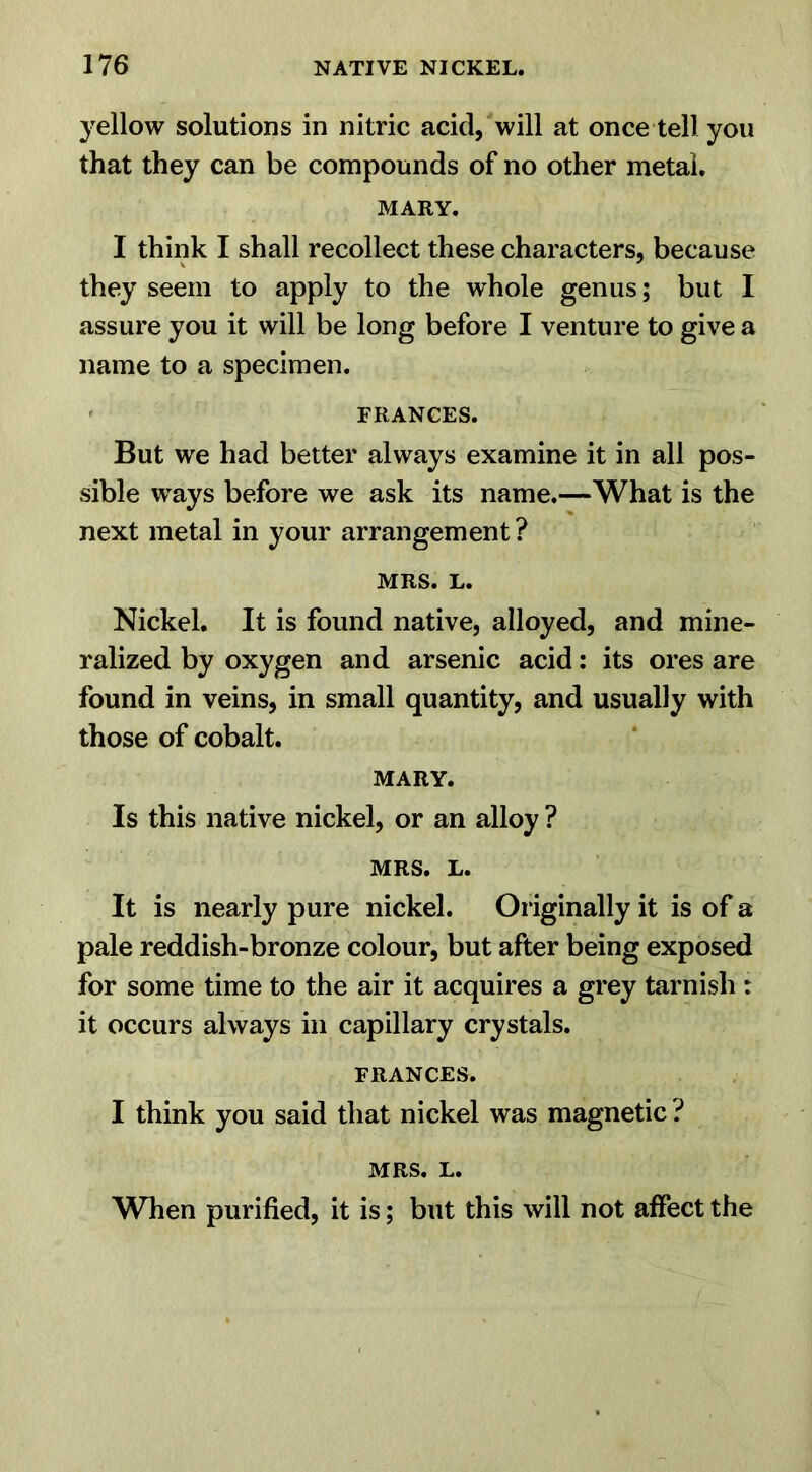 yellow solutions in nitric acid, will at once tell you that they can be compounds of no other metal. MARY. I think I shall recollect these characters, because they seem to apply to the whole genus; but I assure you it will be long before I venture to give a name to a specimen. FRANCES. But we had better always examine it in all pos- sible ways before we ask its name.—What is the next metal in your arrangement ? MRS. L. Nickel. It is found native, alloyed, and mine- ralized by oxygen and arsenic acid: its ores are found in veins, in small quantity, and usually with those of cobalt. MARY. Is this native nickel, or an alloy ? MRS. L. It is nearly pure nickel. Or iginally it is of a pale reddish-bronze colour, but after being exposed for some time to the air it acquires a grey tarnish r it occurs always in capillary crystals. FRANCES. I think you said that nickel was magnetic ? MRS. L. When purified, it is; but this will not affect the