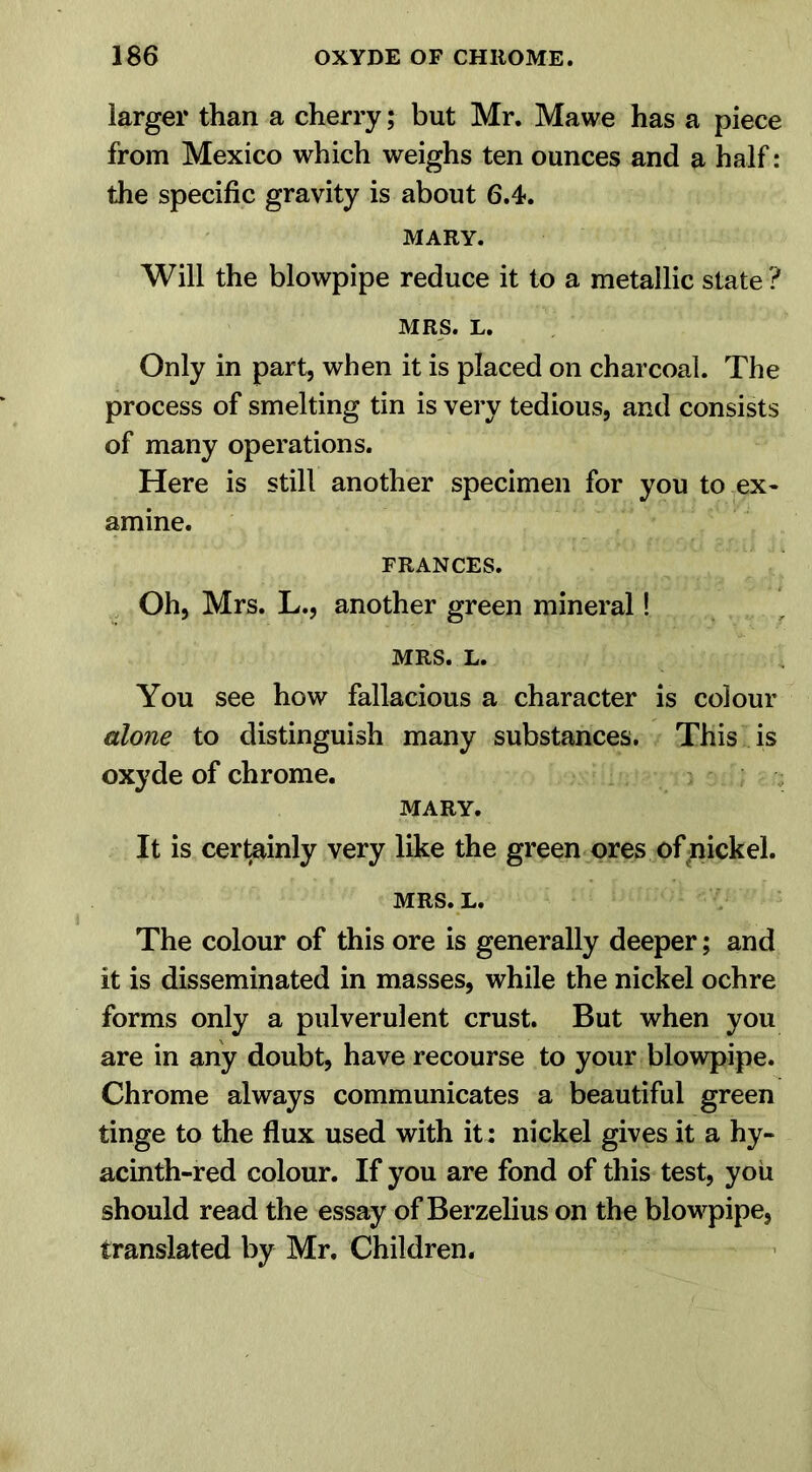 larger than a cherry; but Mr. Mawe has a piece from Mexico which weighs ten ounces and a half: the specific gravity is about 6.4. MARY. Will the blowpipe reduce it to a metallic state ? MRS. L. Only in part, when it is placed on charcoal. The process of smelting tin is very tedious, and consists of many operations. Here is still another specimen for you to ex- amine. FRANCES. Oh, Mrs. L., another green mineral! MRS. L. You see how fallacious a character is colour alone to distinguish many substances. This is oxyde of chrome. MARY. It is certainly very like the green ores of nickel. MRS. L. The colour of this ore is generally deeper; and it is disseminated in masses, while the nickel ochre forms only a pulverulent crust. But when you are in any doubt, have recourse to your blowpipe. Chrome always communicates a beautiful green tinge to the flux used with it: nickel gives it a hy- acinth-red colour. If you are fond of this test, you should read the essay of Berzelius on the blowpipe, translated by Mr. Children.