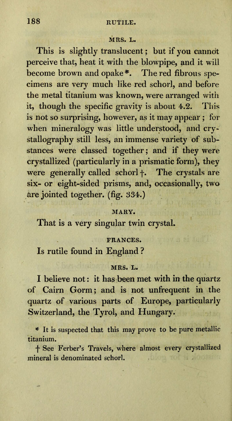 MRS. L. This is slightly translucent; but if you cannot perceive that, heat it with the blowpipe, and it will become brown and opake *. The red fibrous spe- cimens are very much like red schorl, and before the metal titanium was known, were arranged with it, though the specific gravity is about 4.2. This is not so surprising, however, as it may appear ; for when mineralogy was little understood, and cry- stallography still less, an immense variety of sub- stances were classed together; and if they were crystallized (particularly in a prismatic form), they were generally called schorl f. The crystals are six- or eight-sided prisms, and, occasionally, two Rre jointed together, (fig. 834.) MARY. That is a very singular twin crystal. FRANCES. Is rutile found in England ? MRS. L. I believe not: it has been met with in the quartz of Cairn Gorm; and is not unfrequent in the quartz of various parts of Europe, particularly Switzerland, the Tyrol, and Hungary. * It is suspected that this may prove to be pure metallic titanium. •f See Ferber’s Travels, where almost every crystallized mineral is denominated schorl.