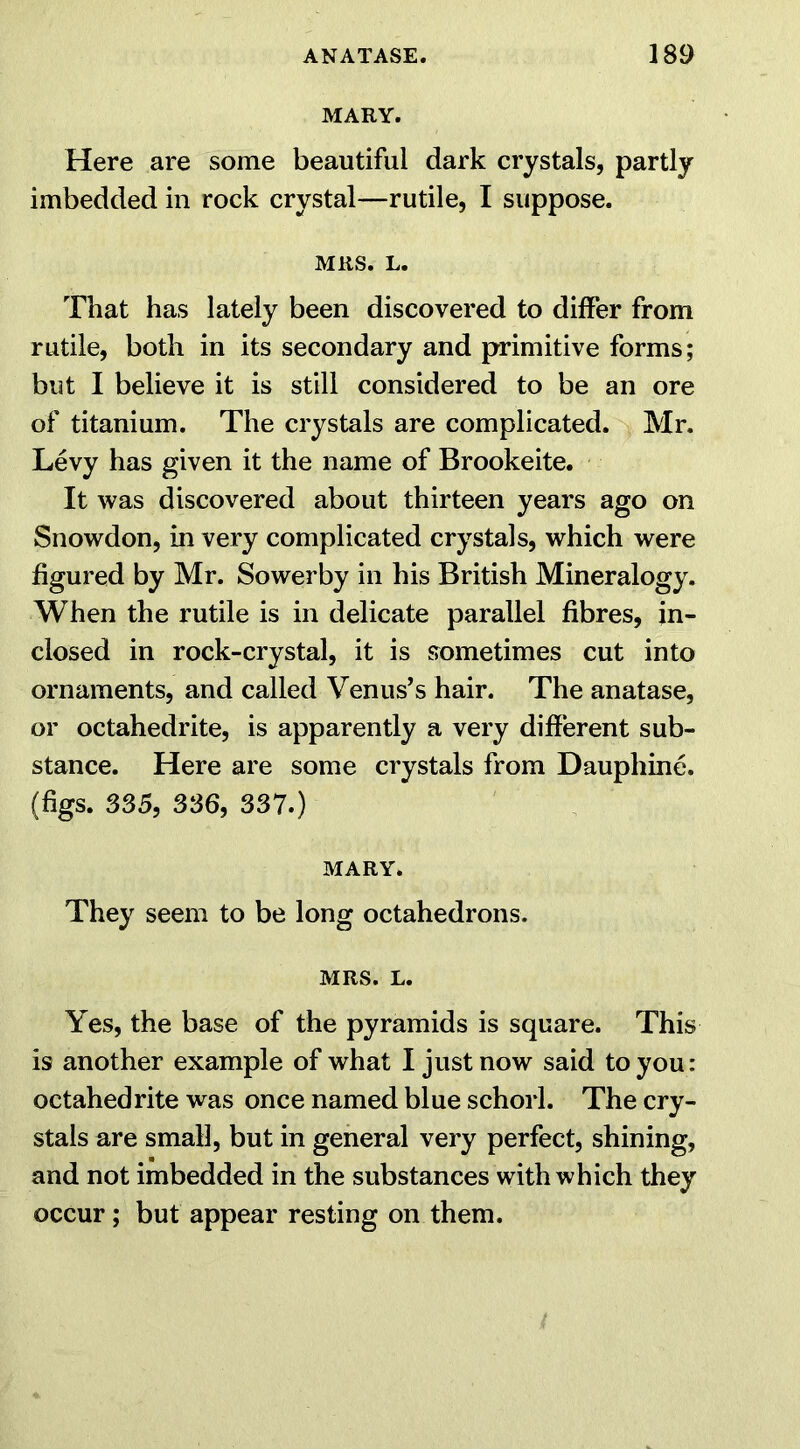 MARY. Here are some beautiful dark crystals, partly imbedded in rock crystal—rutile, I suppose. MRS. L. That has lately been discovered to differ from rutile, both in its secondary and primitive forms; but I believe it is still considered to be an ore of titanium. The crystals are complicated. Mr. Levy has given it the name of Brookeite. It was discovered about thirteen years ago on Snowdon, in very complicated crystals, which were figured by Mr. Sowerby in his British Mineralogy. When the rutile is in delicate parallel fibres, in- closed in rock-crystal, it is sometimes cut into ornaments, and called Venus’s hair. The anatase, or octahedrite, is apparently a very different sub- stance. Here are some crystals from Daupliine. (figs. 335, 336, 337.) MARY. They seem to be long octahedrons. MRS. L. Yes, the base of the pyramids is square. This is another example of what I just now said to you: octahedrite was once named blue schorl. The cry- stals are small, but in general very perfect, shining, and not imbedded in the substances with which they occur; but appear resting on them.