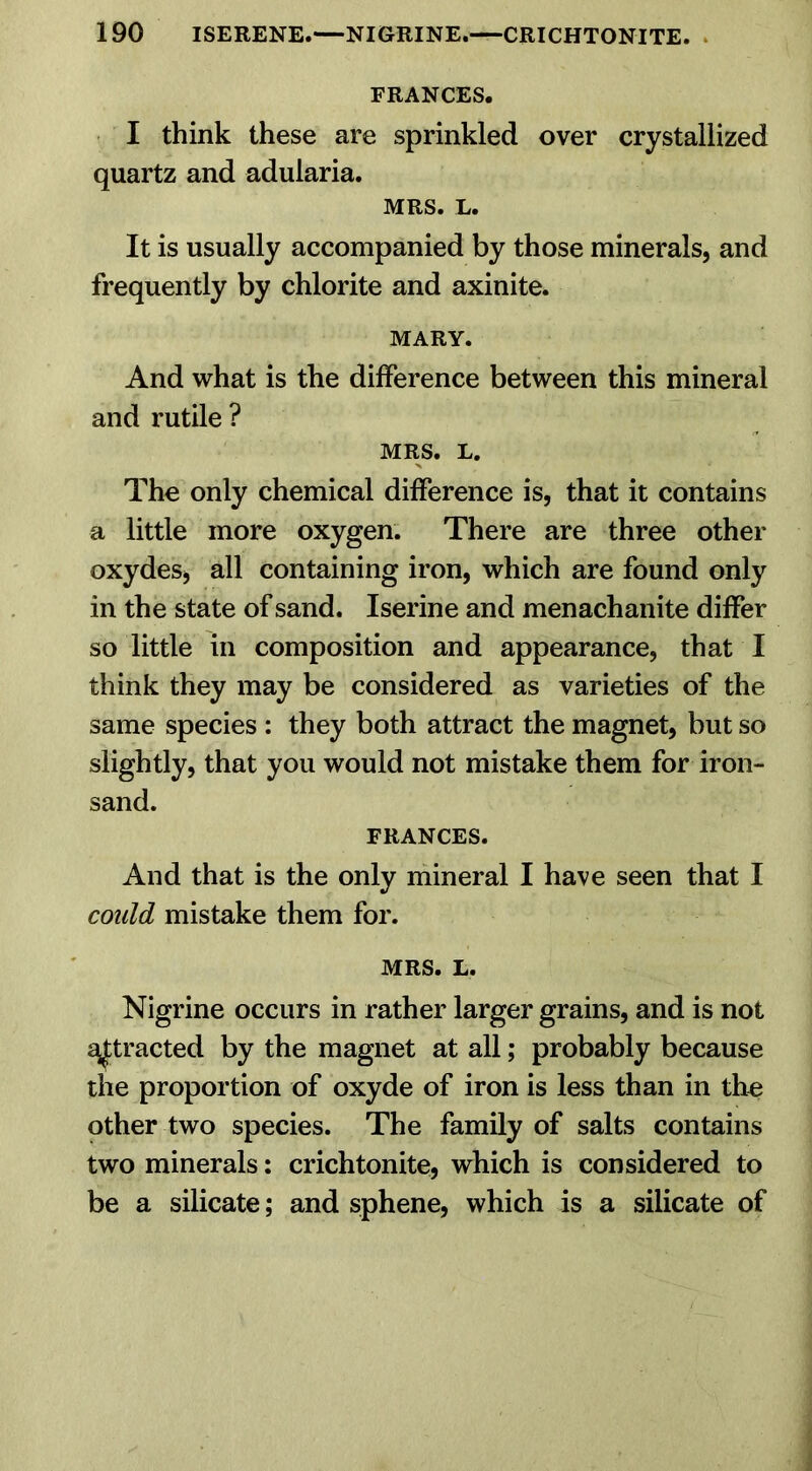 FRANCES. I think these are sprinkled over crystallized quartz and adularia. MRS. L. It is usually accompanied by those minerals, and frequently by chlorite and axinite. MARY. And what is the difference between this mineral and rutile ? MRS. L. The only chemical difference is, that it contains a little more oxygen. There are three other oxydes, all containing iron, which are found only in the state of sand. Iserine and menachanite differ so little in composition and appearance, that I think they may be considered as varieties of the same species : they both attract the magnet, but so slightly, that you would not mistake them for iron- sand. FRANCES. And that is the only mineral I have seen that I could mistake them for. MRS. L. Nigrine occurs in rather larger grains, and is not attracted by the magnet at all; probably because the proportion of oxyde of iron is less than in the other two species. The family of salts contains two minerals: crichtonite, which is considered to be a silicate; and sphene, which is a silicate of