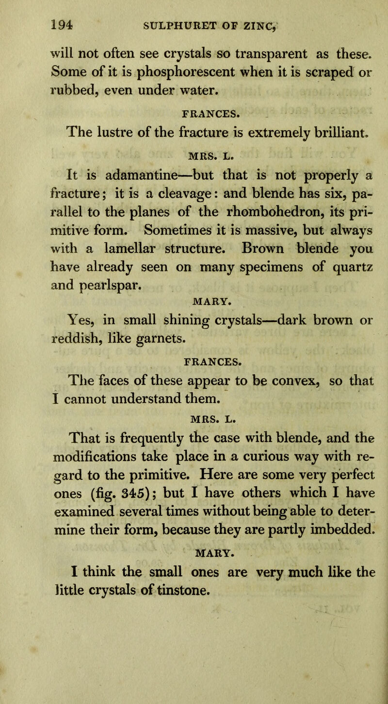 will not often see crystals so transparent as these. Some of it is phosphorescent when it is scraped or rubbed, even under water. FRANCES. The lustre of the fracture is extremely brilliant. MRS. L. It is adamantine—but that is not properly a fracture; it is a cleavage: and blende has six, pa- rallel to the planes of the rhombohedron, its pri- mitive form. Sometimes it is massive, but always with a lamellar structure. Brown blende you have already seen on many specimens of quartz and pearlspar. MARY. Yes, in small shining crystals—dark brown or reddish, like garnets. FRANCES. The faces of these appear to be convex, so that I cannot understand them. MRS. L. That is frequently the case with blende, and the modifications take place in a curious way with re- gard to the primitive. Here are some very perfect ones (fig. 345); but I have others which I have examined several times without being able to deter- mine their form, because they are partly imbedded. MARY. I think the small ones are very much like the little crystals of tinstone.