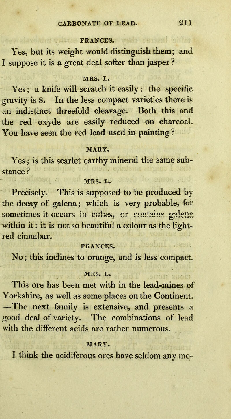 FRANCES. Yes, but its weight would distinguish them; and I suppose it is a great deal softer than jasper ? MRS. L. Yes; a knife will scratch it easily : the specific gravity is 8. In the less compact varieties there is an indistinct threefold cleavage. Both this and the red oxyde are easily reduced on charcoal. You have seen the red lead used in painting? MARY. Yes; is this scarlet earthy mineral the same sub- stance ? MRS. l. Precisely. This is supposed to be produced by the decay of galena; which is very probable, for sometimes it occurs in cubes, or contains galena within it: it is not so beautiful a colour as the light- red cinnabar. FRANCES. No; this inclines to orange, and is less compact. MRS. L. This ore has been met with in the lead-mines of Yorkshire, as well as some places on the Continent. —The next family is extensive, and presents a good deal of variety. The combinations of lead with the different acids are rather numerous. MARY. I think the acidiferous ores have seldom any me-