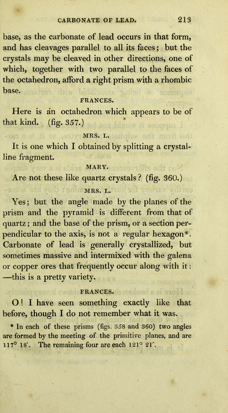 base, as the carbonate of lead occurs in that form, and has cleavages parallel to all its faces; but the crystals may be cleaved in other directions, one of which, together with two parallel to the faces of the octahedron, afford a right prism with a rhombic base. FRANCES. Here is an octahedron which appears to be of that kind. (fig. 357.) MRS. L. It is one which I obtained by splitting a crystal- line fragment. MARY. Are not these like quartz crystals? (fig. 360.) MRS, L. Yes; but the angle made by the planes of the prism and the pyramid is different from that of quartz; and the base of the prism, or a section per- pendicular to the axis, is not a regular hexagon*. Carbonate of lead is generally crystallized, but sometimes massive and intermixed with the galena or copper ores that frequently occur along with it: -—this is a pretty variety. FRANCES. O! I have seen something exactly like that before, though I do not remember what it was. * In each of these prisms (figs. 358 and 360) two angles are formed by the meeting of the primitive planes, and are 117° 18'. The remaining four are each 121° 2T.