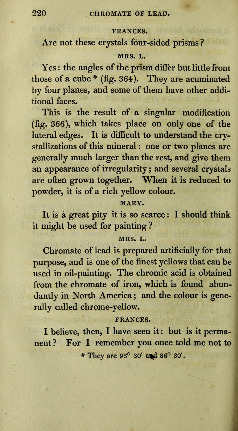 FRANCES. Are not these crystals four-sided prisms ? MRS. L. Yes: the angles of the prism differ but little from those of a cube # (fig. 364). They are acuminated by four planes, and some of them have other addi- tional faces. This is the result of a singular modification (fig. 366), which takes place on only one of the lateral edges. It is difficult to understand the cry- stallizations of this mineral: one or two planes are generally much larger than the rest, and give them an appearance of irregularity; and several crystals are often grown together. When it is reduced to powder, it is of a rich yellow colour. MARY. It is a great pity it is so scarce: I should think it might be used for painting ? MRS. L. Chromate of lead is prepared artificially for that purpose, and is one of the finest yellows that can be used in oil-painting. The chromic acid is obtained from the chromate of iron, which is found abun- dantly in North America; and the colour is gene- rally called chrome-yellow. FRANCES. I believe, then, I have seen it: but is it perma- nent? For I remember you once told me not to * They are 93° 30' a*d 86° 30'.