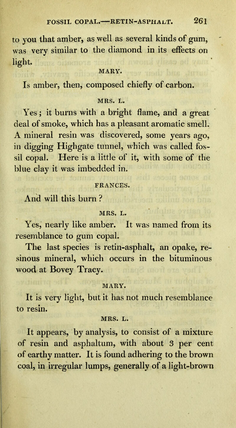 to you that amber, as well as several kinds of gum, was very similar to the diamond in its effects on light. MARY. Is amber, then, composed chiefly of carbon. MRS. L. Yes; it burns with a bright flame, and a great deal of smoke, which has a pleasant aromatic smell. A mineral resin was discovered, some years ago, in digging Highgate tunnel, which was called fos- sil copal. Here is a little of it, with some of the blue clay it was imbedded in. FRANCES. And will this burn ? MRS. L. Yes, nearly like amber. It was named from its resemblance to gum copal. The last species is retin-asphalt, an opake, re- sinous mineral, which occurs in the bituminous wood at Bovey Tracy. MARY. It is very light, but it has not much resemblance to resin. MRS. L. It appears, by analysis, to consist of a mixture of resin and asphaltum, with about 3 per cent of earthy matter. It is found adhering to the brown coal, in irregular lumps, generally of a light-brown