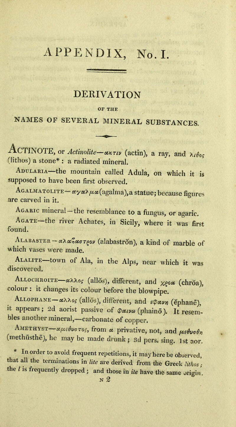 APPENDIX, No. I. DERIVATION OF THE NAMES OF SEVERAL MINERAL SUBSTANCES. AcTINOTE, or Actinolite—xktiu (actin), a ray, and a/<?0? (lithos) a stone* : a radiated mineral. Ad u lari a—the mountain called Adula, on which it is supposed to have been first observed. Agalmatolite— «y*A^«(agalma),a statue; because figures are carved in it. Agaric mineral—the resemblance to a fungus, or agaric. Agate—the river Achates, in Sicily, where it was first found. Alabaster — (alabastron), a kind of marble of which vases were made. Alalite—town of Ala, in the Alps, near which it was discovered. Allochroite—ccKhog (alios), different, and xqox (chroa), colour : it changes its colour before the blowpipe. Allophane xkkog (alios), different, and i<p*vn (ephane), it appears; 2d aorist passive of cpxtua (phaino). It resem- bles another mineral,—carbonate of copper. Amethyst—oipsQvarog, from * privative, not, and pefoody, (methusthe), he may be made drunk; 3d pers, sing. 1st aor. In order to avoid frequent repetitions, it may here be observed, that all the terminations in lite are derived from the Greek lithos; the l is frequently dropped; and those in ite have the same origin n2