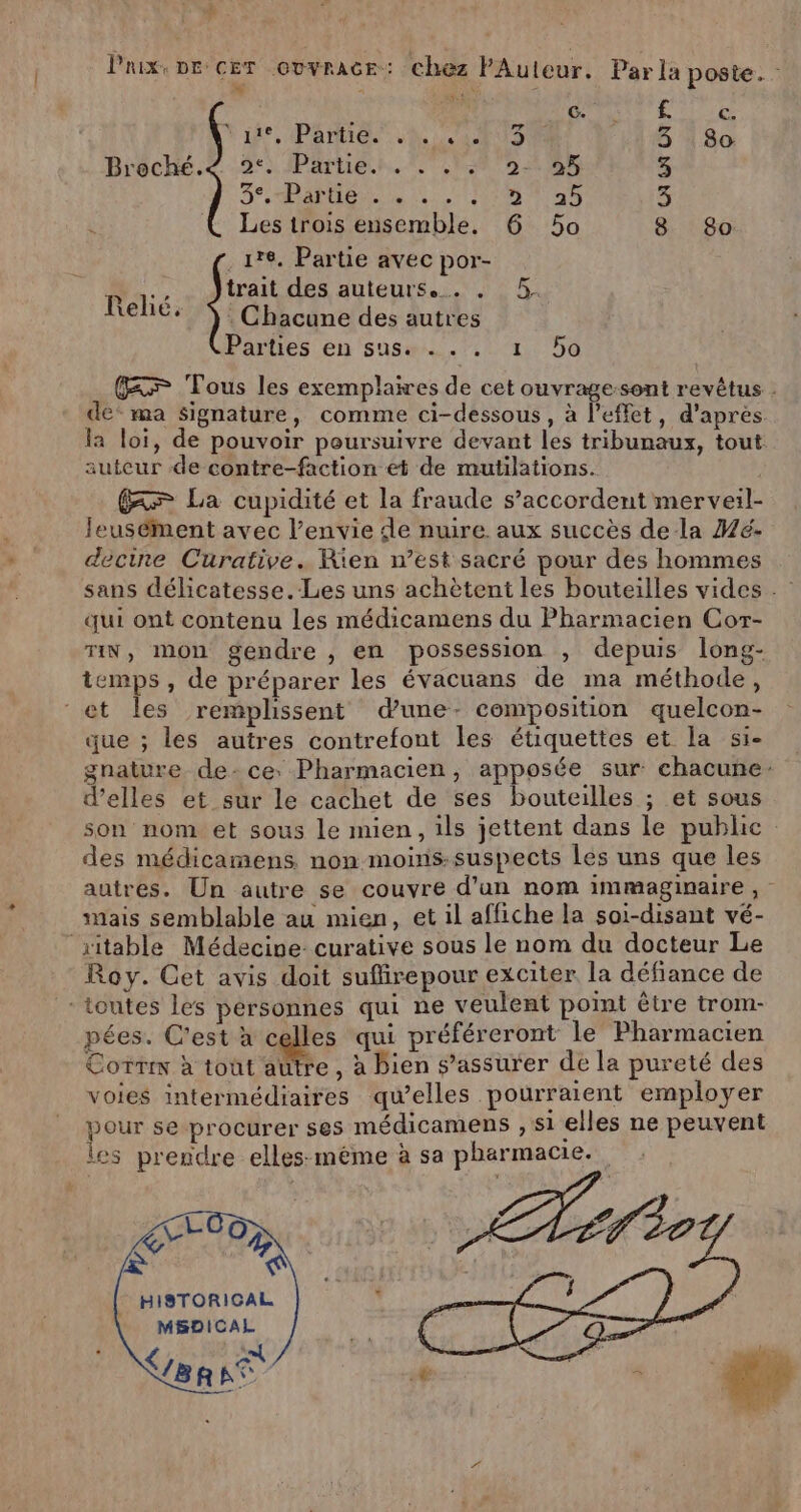 $ Prix, De: CET OUVRAGE:: chez FAuleur. Parla poste. : % = Le #4 c. £. € Ÿ de, PATTES A AS 5 4 80: Broché. 2° Partie. . . . .: 2- 95 3 Se, halle. 10,0 ATOS 3 Les trois ensemble. 6 5o 8 8o .1re. Partie avec por- trait des auteurs... . 5. : Chacune des autres Parties en sus... 1 50 Pelé, GF Tous les exemplaires de cet ouvrage-sont revêtus : de* ma Signature, comme ci-dessous, à l'effet, d’après. la loi, de pouvoir poursuivre devant les tribunaux, tout auteur de contre-faction et de mutilations. > La cupidité et la fraude s’accordent merveil- leusément avec l’envie de nuire. aux succès de la Wé- decine Curative. Rien n’est sacré pour des hommes sans délicatesse.-Les uns achètent les bouteilles vides qui ont contenu les médicamens du Pharmacien Cor- TIN, mon gendre , en possession » depuis long- temps , de préparer les évacuans de ma méthode, et Îles remplissent dune- composition quelcon- que ; les autres contrefont les étiquettes et la si- gnature de: ce: Pharmacien, apposée sur chacune: d’elles et sur le cachet de ses bouteilles ; et sous son nom et sous le mien, ils jettent dans le public des médicamens. non moinis:suspects Les uns que les autres. Un autre se couvre d'an nom immaginaire, mais semblable au mien, et il affiche la soi-disant vé- ‘ritable Médecine: curative sous le nom du docteur Le Roy. Cet avis doit sufirepour exciter la défiance de toutes les personnes qui ne veulent point être trom- pées. C'est à ges qui préféreront le Pharmacien Corrs à toût aütre, à bien s’assurer de la pureté des voies intermédiaires quelles pourraient employer pour se procurer ses médicamens , si elles ne peuvent les prendre elles: méme à sa pharmacie. ÇLOO PAP HISTORIGAL MBSDICAL NT: se