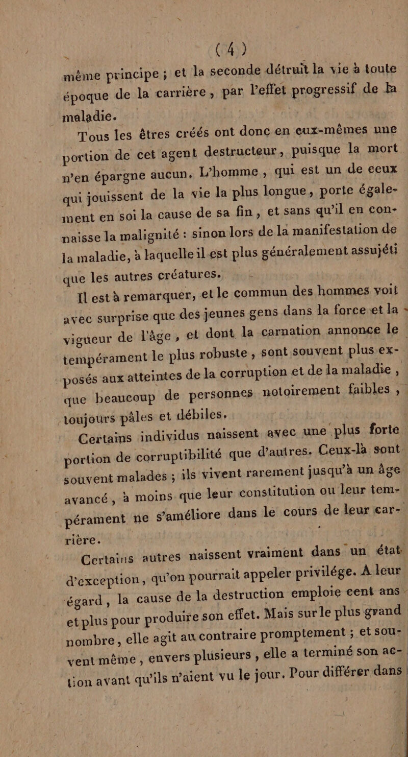 même principe ; et la seconde détruit la vie à toute époque de la carrière, par l'effet progressif de h maladie. Tous les êtres créés ont donc en eux-mêmes une portion de cet agent destructeur, puisque la LEA n’en épargne aucun. L'homme, qui est un de eeux qui jouissent de la vie la plus longue, porte égale- ment en soi la cause de sa fin, et sans qu'il en con- naisse la malignité : sinon lors de la manifestation de Ja maladie, à laquelle il.est plus généralement assujéti que les autres créatures. fl est à remarquer, et le commun des hommes voit avec surprise que des jeunes gens dans la force et la » vigueur de l'âge, el dont la carnation annonce le tempérament le plus robuste | posés aux atteintes de la corruption et de la maladie, que beaucoup de personnes notoirement faibles , , sont souvent plus ex- toujours pales et débiles, | Certains individus naissent avec une plus forte n de corruptibilité que d’autres. Ceux-làa sont. portio souvent malades ; ils vivent rarement jusqu’à un âge avancé, à moins que leur constitution ou leur tem- pérament ne s'améliore dans le cours de leur ear- rière. Certains autres naissent vraiment dans un état d'exception, qu'on pourrait appeler privilége. À leur ‘égard, la cause de la destruction emploie eent ans: et plus pour produire son effet. Mais sur le plus grand nombre , elle agit au contraire promptement ; et sou- vent même, envers plusieurs , elle a terminé son a€- ton avant qu'ils n’aient vu le jour. Pour différer dans | 1