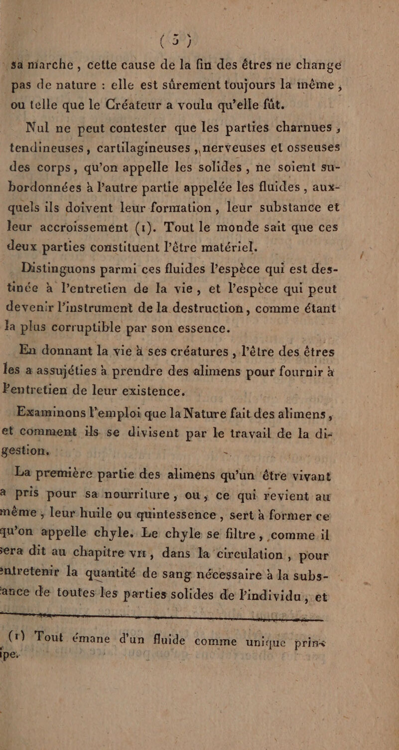 : sa marche , Cette cause de la fin des êtres ne change _ pas de nature : elle est sûrement toujours la même, ou telle que le Créateur a voulu qu’elle fût. Nul ne peut contester que les parties charnues , tendineuses, cartilagineuses , nerveuses el osseuses des corps, qu’on appelle les solides , ne soient su- bordonnées à lautre partie appelée les fluides , aux- quels ils doivent leur formation , leur substance et leur accroissemént (1). Tout le monde sait que ces deux parties constituent l’être matériel. Distinguons parmi ces fluides l'espèce qui est des- tinée à lentretien de la vie, et l’espèce qui peut devenir l'instrument de la destruction, comme étant la plus corruptible par son essence. ù En donnant la vie à ses créatures , l’être des êtres les a assujéties à prendre des alimens pour fournir : à Pentretien de leur existence, Examinons l’emploi que la Nature fait des alimens, et comment is. se divisent par le travail de la di- gestion, ». nr La première partie des alimens qu'un ‘étre vivant à pris pour sa nourriture , ou, ce qui revient aw mème ; leur huile ou quintessence , sert à former ce qu'on appelle chyle. Le chyle se filtre, comme il era dit au chapitre vx, dans la circulation, pour niretenir la quantité de sang nécessaire à la subs- ance de toutes les parties solides de Pindividu, et (r) Tout émane d'un fluide comme né prins pes