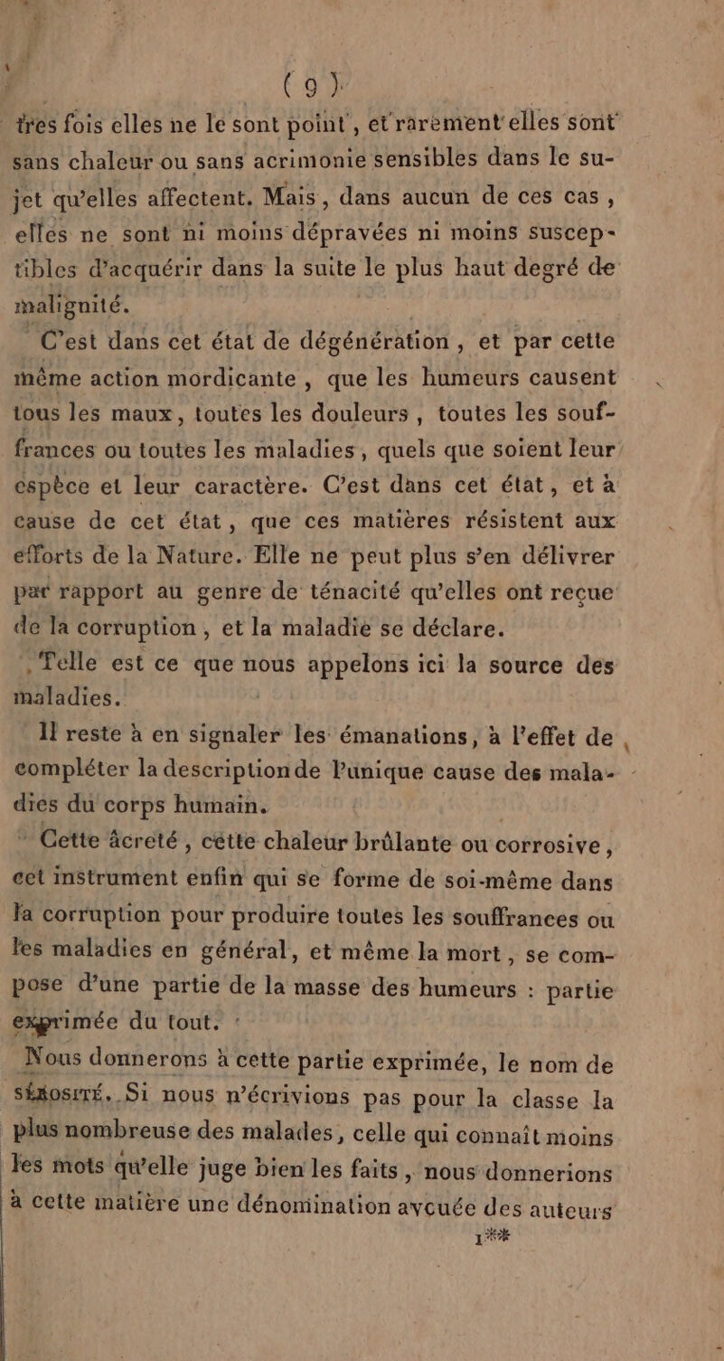 trés fois elles ne le sont point , et'rarement'elles sont sans chaleur ou sans acrimonie sensibles dans le su- jet qu’elles affectent. Mais, dans aucun de ces cas, elles ne sont ni moins dépravées ni moins suscep- tibles d'acquérir dans la suite le plus haut degré de meienie. C’est dans cet état de dégénération , et par cette même action mordicante , que les humeurs causent tous les maux, toutes les douleurs, toutes les souf- frances ou toutes les maladies , quels que soient leur espèce et leur caractère. C’est dans cet état, et à cause de cet état, que ces matières résistent aux efforts de la Nature. Elle ne peut plus s’en délivrer par rapport au genre de ténacité qu’elles ont recue de la corruption, et la maladie se déclare. . Telle est ce que nous appelons ici la source des maladies. 1! reste à en signaler les émanations, à l'effet de compléter la description de Punique cause des mala- dies du corps humain. - Cette äcreté , cette chaleur brûlante ou corrosive, cet instrument enfin qui se forme de soi-même dans la corruption pour produire toutes les souffrances ou les maladies en général, et même la mort, se com- pose d’une partie de la masse des humeurs : partie exprimée du tout. Nous donnerons à cette partie exprimée, le nom de Séosiré, Si nous n’écrivions pas pour la classe la plus nombreuse des malades, celle qui connaît moins les mots qu’elle juge bien les faits , nous donnerions à cette matière une dénomination aycuée des auteurs Lex
