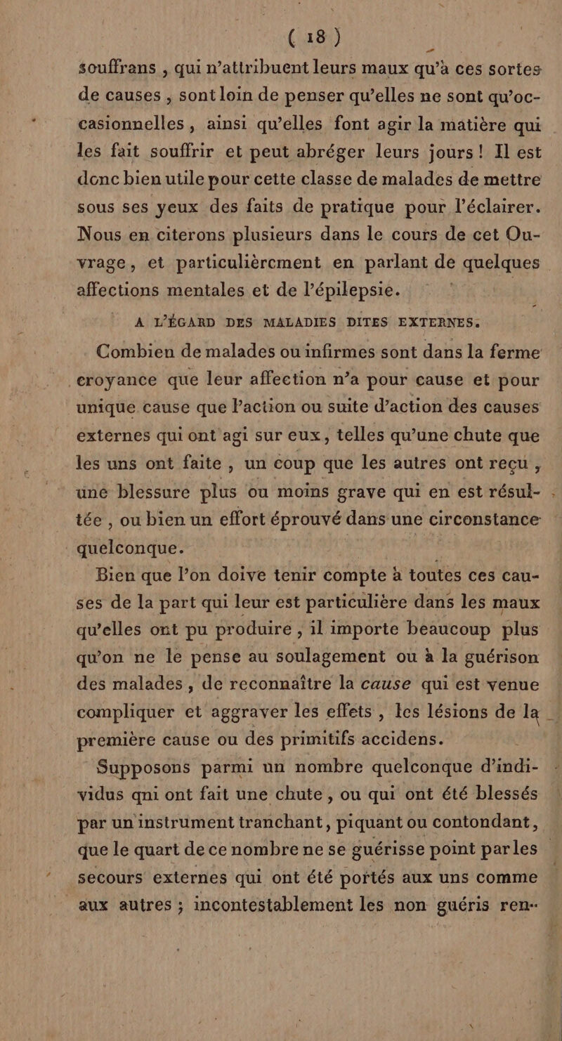 souffrans , qui n’attribuent leurs maux qu’à ces sortes de causes ; sont loin de penser qu’elles ne sont qu’oc- casionnelles , ainsi qu’elles font agir la matière qui les fait souffrir et peut abréger leurs jours! Il est donc bien utile pour cette classe de malades de mettre sous ses yeux des faits de pratique pour l’éclairer. Nous en citerons plusieurs dans le cours de cet Ou- vrage, et particulièrement en parlant de quelques affections mentales et de l’épilepsie. À L'ÉGARD DES MALADIES DITES EXTERNES: croyance que leur affection n’a pour cause et pour unique cause que Paction ou suite d’action des causes externes qui ont agi sur eux, telles qu'une chute que les uns ont faite, un coup que les autres ont recu, une blessure plus ou moins grave qui en est résul- tée , ou bien un effort éprouvé dans une circonstance quelconque. . Bien que l’on doive tenir compte à toutes ces cau- ses de la part qui leur est particulière dans les maux qu’elles ont pu produire , il importe beaucoup plus qu'on ne le pense au soulagement ou à la guérison des malades , de reconnaître la cause qui est venue compliquer et aggraver les effets, les lésions de la première cause ou des primitifs accidens. Supposons parmi un nombre quelconque d’indi- vidus qni ont fait une chute , ou qui ont été blessés par un instrument tranchant, piquant ou contondant, secours externes qui ont été portés aux uns comme aux autres ; incontestablement les non guéris ren-