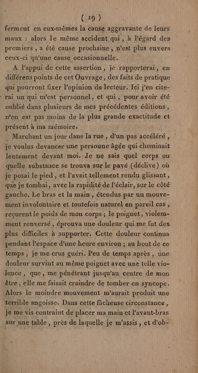 LD (191) ferment en eux-mêmes la cause aggravante de leurs maux : alors le même accident qui, à Pégard des premiers , a été cause prochaine, n’est plus envers ceux-ci qu'une cause occasionnelle. | À Pappui de cette assertion , jé rapporterai, en différens points de cet Ouvrage, des faits de pratique qui pourront fixer l’opinion du lecteur. Ici j'en cite- rai un qui nest personnel, et qui, pour avoir été oublié dans plusieurs de mes précédentes éditions, n’en est pas moins de la plus grande exactitude et présent à ma mémoire. Marchant un jour dans la rue , d’un pas accéléré , lentement devant moi. Je ne sais quel corps ou quelle substance se trouva sur le payé (déclive) où je posai le pied , et l'avait tellement rendu glissant , que je tombai, avec la rapidité de l'éclair, sur le côté gauche. Le bras et la main , étendus par un mouve- ment involontaire et toutefois naturel en pareil cas , recurent le poids de mon corps ; le poignet, violem- ment renversé , éprouva une douleur qui me fut des plus difficiles à supporter. Cette douleur continua pendant l’espace d’une heure environ ; au bout de ce temps, je me crus guéri. Peu de temps après, une douleur survint au même poignet avec une telle vio- lence , que, me pénétrant jusqu’au centre de mon Alors le moindre mouvement m’aurait produit une je me vis contraint de placer ma main et l’avant-bras sur une table , près de laquelle je m’assis , et d’ob-