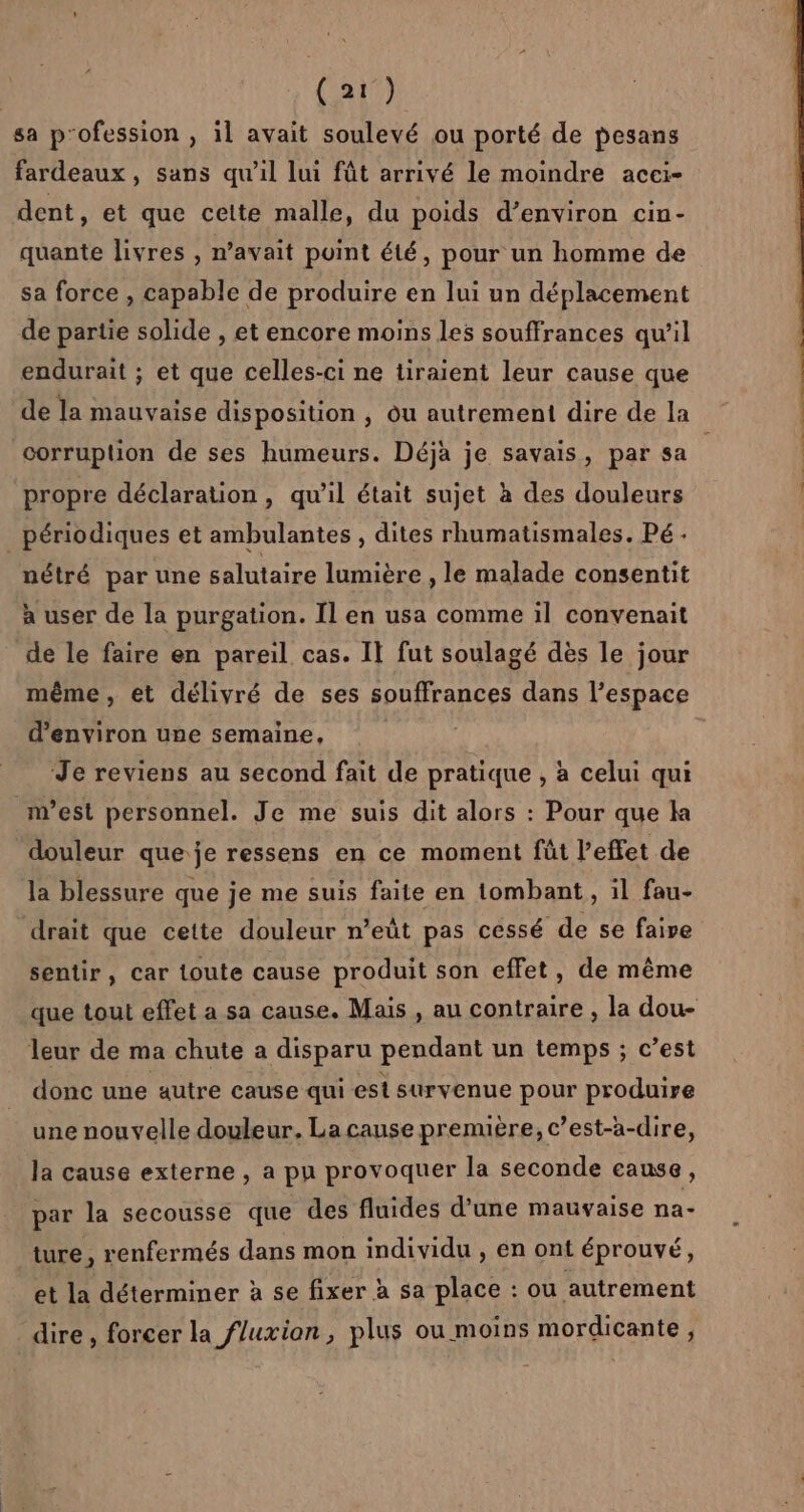 sa p'ofession , il avait soulevé ou porté de pesans fardeaux, sans qu'il lui fût arrivé le moindre acei- dent, et que cette malle, du poids d’environ cin- quante livres , n'avait point été, pour un homme de sa force , capable de produire en lui un déplacement de partie solide , et encore moins les souffrances qu’il endurait ; et que celles-ci ne tiraient leur cause que de la mauvaise disposition , ou autrement dire de la corruption de ses humeurs. Déjà je savais, par sa propre déclaration, qu’il était sujet à des douleurs périodiques et ambulantes , dites rhumatismales. Pé. nétré par une salutaire lumière , le malade consentit à user de la purgation. Il en usa comme il convenait de le faire en pareil cas. Il fut soulagé dès le jour même, et délivré de ses souffrances dans l’espace d'environ une semaine, | Je reviens au second fait de pratique , à celui qui n’est personnel. Je me suis dit alors : Pour que ka douleur que je ressens en ce moment fût l’effet de la blessure que je me suis faite en tombant, il fau- drait que cette douleur n’eût pas cessé de se faire sentir, car toute cause produit son effet, de même que tout effet a sa cause. Mais , au contraire , la dou- leur de ma chute a disparu pendant un temps ; c’est donc une autre cause qui est survenue pour produire une nouvelle douleur. La cause première, c’est-a-dire, la cause externe , a pu provoquer la seconde cause, par la secousse que des fluides d'une mauvaise na- ture, renfermés dans mon individu , en ont éprouvé, et la déterminer à se fixer à sa place : ou autrement dire , forcer la fluxion, plus ou moins mordicante,