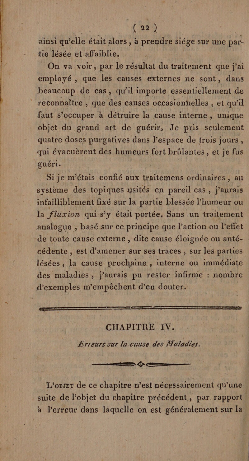ainsi qu elle était alors , à prendre siége sur une par- tie lésée et affaiblie. On va voir, par le résultat du traitement que j'ai employé ; que les causes externes ne sont, dans beaucoup de cas, qu’il importe essentiellement de reconnaître , que des causes occasionhelles , et qu'il faut s’occuper à détruire la cause interne , unique objet du grand art de guérir, Je pris seulement quatre doses purgatives dans l’espace de trois jours, qui évacuèrent des humeurs fort brûlantes, et je fus guéri. Si je m'étais confié aux traitemens ordinaires ; au système des topiques usités en pareil cas, j'aurais infailliblement fixé sur la partie blessée l'humeur ou la fluxion qu s’y était portée, Sans un traitement analogue , basé sur ce principe que l’action ou l’effet de toute cause externe , dite cause éloignée ou anté- cédente , est d’amener sur ses traces , sur les parties lésées , la cause prochaine , interne ou immédiate des maladies, j'aurais pu rester infirme : nombre d'exemples mempêchent d’en douter. : CHAPITRE IV. Erreurs sur la cause des Maladies. te on Eee L’osxr de ce chapitre n’est nécessairement qu'une suite de l’objet du chapitre précédent, par rapport | à l'erreur dans laquelle on est généralement sur la