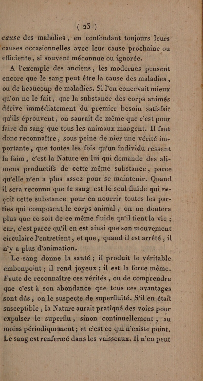 (25) cause des maladies , en confondant toujours leurs causes occasionnelles avec leur cause prochaine ou efficiente, si souvent méconnue ou ignorée. À lPexemple des anciens, les modernes pensent encore que le sang peut être la cause des maladies, ou de beaucoup de maladies. Si l’on concevait mieux dérive immédiatement du premier besoin satisfait qu'ils éprouvent, on saurait de même que c’est pour faire du sang que tous les animaux mangent. Il faut donc reconnaître , sous peine de nier une vérité im- portante , que toutes les fois qu'un individu ressent la faim, c’est la Nature en lui qui demande des ali- mens productifs de cette même substance, parce qu’elle n’en a plus assez pour se maintenir. Quand il sera reconnu que le sang est le seul fluide qui re- coit cette substance pour en nourrir toutes les par- ties qui composent le corps animal, on ne doutera plus que ce soit de ce même fluide qu’il tient la vie ; car, c’est parce qu'il en est ainsi que son mouvement circulaire l’entretient, et que, quand il est arrêté, il n’y a plus d'animation. ‘Le sang donne la santé ; il produit le véritable Faute de reconnaître ces vérités , ou de comprendre que c’est à son abondance que tous ces avantages sont dûs, on le suspecte de superfluité. S'il en était susceptible , la Nature aurait pratiqué des voies pour expulser le superflu, sinon continuellement , au moins périodiquement ; et c’est ce qui n’existe point.