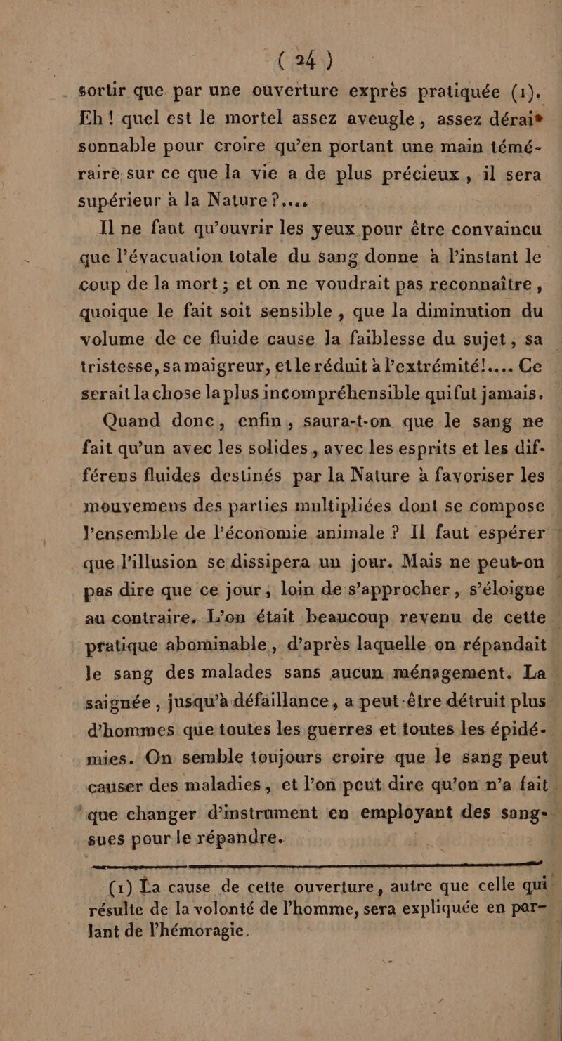 _ sortir que par une ouverture exprès pratiquée (1). Eh ! quel est le mortel assez aveugle, assez dérai* sonnable pour croire qu’en portant une main témé- rairè sur ce que la vie a de plus BETA » il sera supérieur à la Nature ?..….. I] ne faut qu’ouvrir les yeux pour être convaincu que l’évacuation totale du sang donne à l'instant le Coup de la mort ; et on ne voudrait pas reconnaître, quoique le fait soit sensible , que la diminution du volume de ce fluide cause la faiblesse du sujet, sa tristesse, sa maigreur, et le réduit à l'extrémité! Ce serait la chose la plus incompréhensible quifut jamais. Quand donc, enfin, saura-t-on que le sang ne fait qu’un avec les solides, ayec les esprits et les dif- férens fluides destinés par la Nature à favoriser les . mouyemens des parties multipliées dont se compose l’ensemble de Péconomie animale ? IL faut espérer ! que l'illusion se dissipera un jour. Mais ne peut-on pes dire que ce jour, loin de s’approcher, s’éloigne . au contraire. L’on était beaucoup revenu de cette | pratique abominable, d’après laquelle on répandait le sang des malades sans aucun ménagement. La saignée , jusqu’à défaillance, a peut-être détruit plus. d'hommes que toutes les guerres et toutes les épidé- » mies. On semble toujours croire que le sang peut causer des maladies, et l’on peut dire qu'on n’a fait. *que changer d’instrument en employant des sang-. sues pour le répandre. (1) La cause de cette ouverture, autre que celle qui résulte de la volonté de l’homme, sera expliquée en par= Jant de l’'hémoragie,