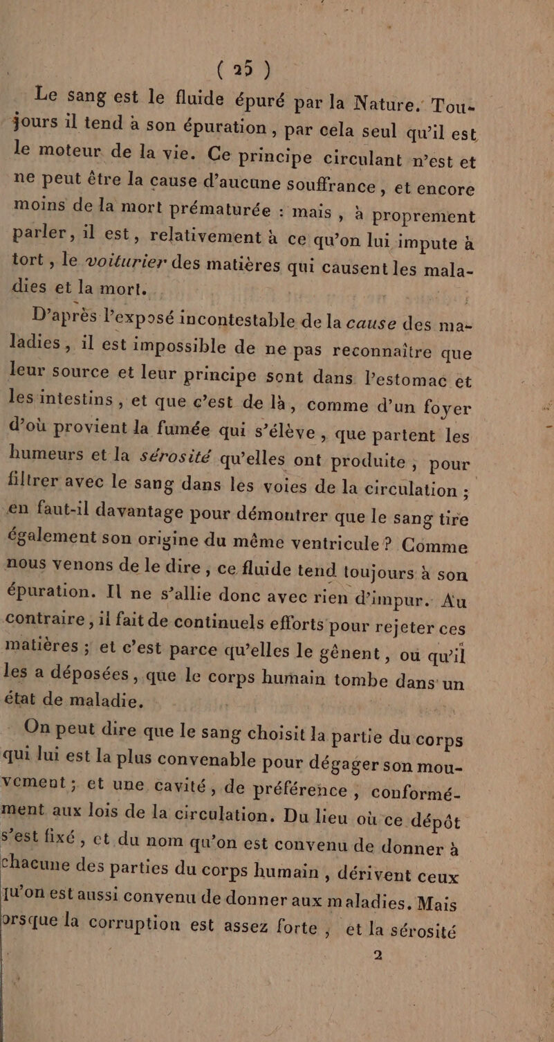 (2) Le sang est le fluide épuré par la Nature. Tou- jours il tend à son épuration , par cela seul qu’il est le moteur de la vie. Ce principe circulant n’est et ne peut être la cause d’aucune souffrance » et encore moins de la mort prématurée : mais, à proprement parler, il est, relativement à ce qu'on lui impute à tort , le voiturier des matières qui causent les mala- dies et la mort. D’après l'exposé incontestable de la cause des ma- ladies, il est impossible de ne pas reconnaitre que leur source et leur principe sont dans lestomac et les'intestins , et que c’est de là » Comme d’un foyer d’où provient la fumée qui s’élève , que partent les humeurs et la sérosité qu’elles ont produite ; pour filtrer avec le sang dans les voies de la circulation ; en faut-il davantage pour démontrer que le sang tire également son origine du même ventricule ? Comme nous venons de le dire, ce fluide tend toujours à son épuration. Il ne s’allie donc avec rien dimpur. Au contraire , il fait de continuels efforts pour rejeter ces matières ; et c’est parce qu’elles le gènent, où qwil les a déposées , que le corps humain tombe dans'un état de maladie, | On peut dire que le sang choisit la partie du corps qui Jui est la plus convenable pour dégager son mou- Vement; et une cavité, de préférence , conformé- ment aux lois de la circulation. Du lieu où ce dépôt s’est fixé, ct du nom qu’on est convenu de donner à chacune des parties du corps humain , dérivent ceux IW'on est aussi convenu de donner aux maladies, Mais orsque la corruption est assez forte ; ét la sérosité 2