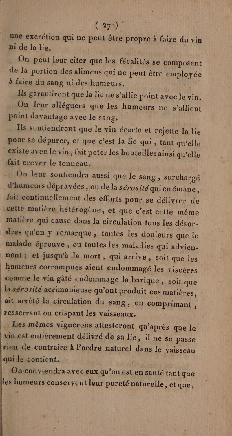 (279 7 une excrétion qui ne peut être propre à faire du vin ni de la lie. On peut leur citer que les fécalités se composent de la portion des alimens qui ne peut être employée à faire du sang ni des humeurs. Ils garantiront que la lie ne s’allie point avec le vin. On leur alléguera que les humeurs ne S’allient point davantage avec le sang. Ils soutiendront que le vin écarte et rejette la lie pour se dépurer, et que c’est la lie qui, tant qu’elle existe avec le vin, fait peter les bouteilles ainsi qu’elle ait crever le tonneau. On leur soutiendra aussi que le sang , SurChargé d’humeurs dépravées , ou de la sérosité quien émane, fait continuellement des efforts pour se délivrer de cette matière hétérogène, et que c’est cette même matière qui cause dans la circulation tous les désor- dres qu’on y remarque, toutes les douleurs que le malade éprouve , ou toutes les maladies qui advien- nent ; el jusqu'à la mort, qui arrive, soit que les humeurs corrompues aient endommagé les viscères comme le vin gâté endommage la barique » Soit que la sérosité acrimonieuse qu’ont produit ces matières, | ait arrêté la circulation du sang, en comprimant , | resserrant ou crispant les vaisseaux, |. Les mêmes vignerons attesteront qu’après que le | vin.est entièrement délivré de sa lie , ilne se passe | rien de contraire à l’ordre naturel dans le vaisseau qui le contient. | | | | Onconviendra avec eux qu’on est en santé tant que Les humeurs conservent leur pureté naturelle, et que,