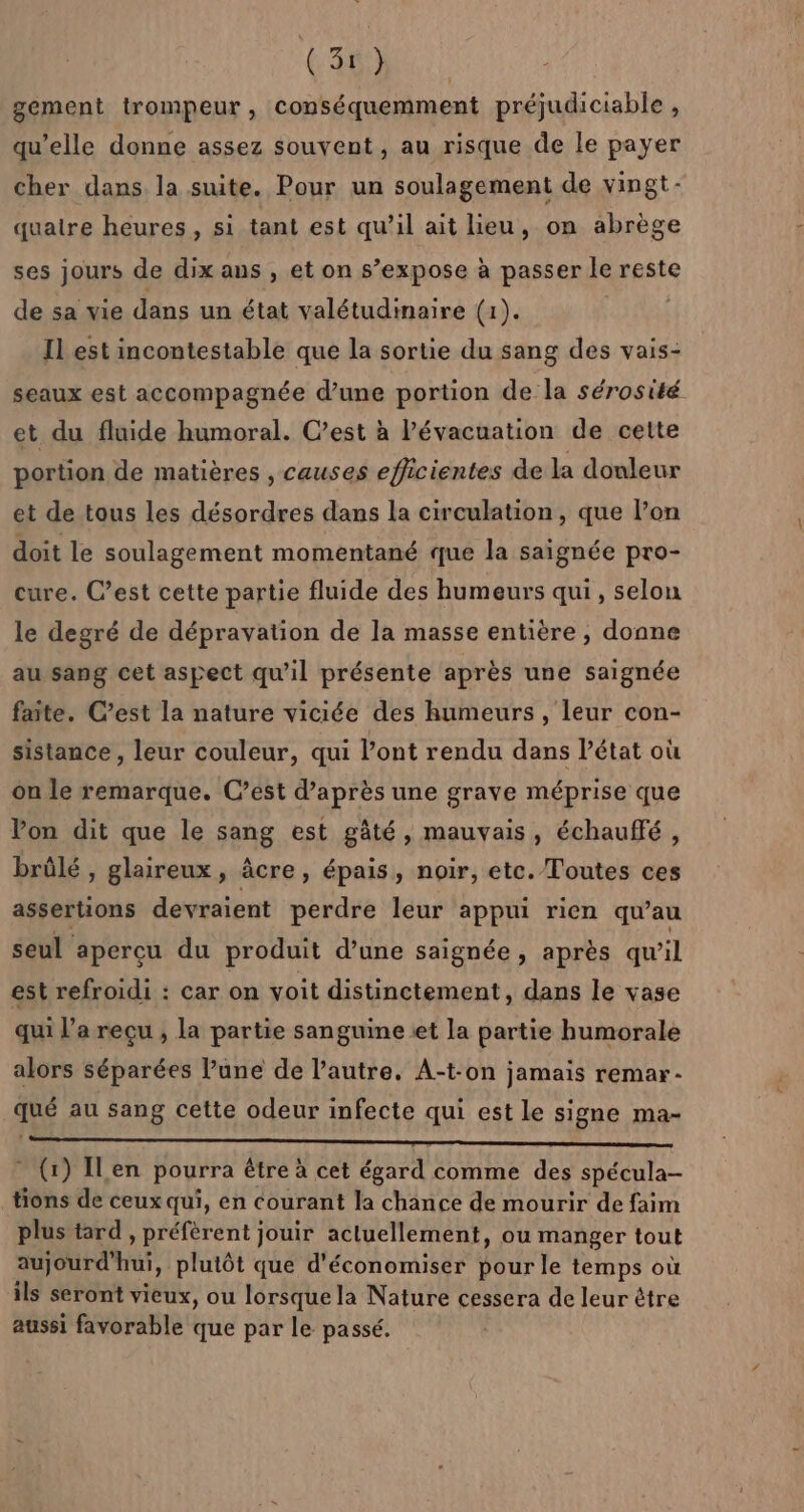 gement trompeur, conséquemment préjudiciable , i qu’elle donne assez souvent, au risque de le payer cher dans la suite. Pour un soulagement de vingt- quaire heures, si tant est qu’il ait lieu, on abrège ses jours de dix aus , et on s’expose à passer le reste de sa vie dans un état valétudimaire (1). | Il est incontestable que la sortie du sang des vais- seaux est accompagnée d’une portion de la sérosité et du fluide humoral. C’est à lévacuation de cette portion de matières , causes efficientes de la douleur et de tous les désordres dans la circulation, que l’on doit le soulagement momentané que la saignée pro- cure. C’est cette partie fluide des humeurs qui , selon le degré de dépravation de la masse entière , donne au sang cet aspect qu’il présente après une saignée faite. C’est la nature viciée des humeurs, leur con- sistance, leur couleur, qui lont rendu dans létat où on le remarque. C’est d’après une grave méprise que Von dit que le sang est gâté, mauvais, échauffé, brûlé , glaireux, âcre, épais, noir, etc. Toutes ces assertions devraient perdre leur appui rien qu’au seul aperçu du produit d’une saignée, après qu’il est refroidi : car on voit distinctement, dans le vase qui l’a reçu , la partie sanguine .et la partie humorale alors séparées l’une de l’autre. A-t-on jamais remar- qué au sang cette odeur infecte qui est Le signe ma- PRO FPT ER * (1) ILen pourra être à cet égard comme des spécula- tions de ceux qui, en courant la chance de mourir de faim plus tard , préfèrent jouir actuellement, ou manger tout aujourd’hui, plutôt que d'économiser pour le temps où ils seront vieux, ou lorsque la Nature cessera de leur être aussi favorable que par le passé.