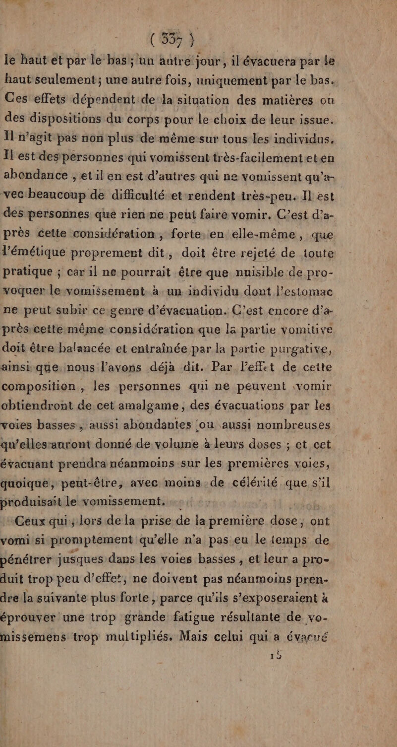 le haut et par le bas; un autre jour, il évacuera par le haut seulement ; une autre fois, uniquement par Le bas. Ces effets dépendent dela situation des matières ou des dispositions du corps pour le choix de leur issue. Il n’agit pas non plus de même sur tous les individus. Il est des personnes qui vomissent très-facilementeten abondance , et il en est d’autres qui ne vomissent qu’a- vec beaucoup de difficulté et rendent très-peu. Il est des personnes qué rien-ne peut faire vomir. C’est d’a- près cette considération, forte. en elle-même, que l’émétique proprement dit, doit être rejeté de toute pratique ; car il ne pourrait être que nuisible de pro- voquer le vomissement. à. un individu dont l'estomac ne peut subir ce.genre d'évacuation. C’est encore d’a- prèsicettemême considération que là partie vomitive doit être balancée et entraînée par la partie purgative, ainsique nous l’avons déja dit. Par l’effet de cette composition , les personnes qui ne peuvent :vomir obtiendront de.cet amalgame , des évacuations par les voies basses, aussi abondantes ou aussi nombreuses qu’elles:auront donné de volume à leurs doses ; et cet évacuant prendra néanmoins sur les premières voies, quoique, peut-être, avec moins de célérité que s’il produisait le vomissement. Céux qui; lors dela prise de la première dose, ont vomi:si promptement qu’elle n’a pas eu le iemps de pénétrer jusques dans les voies basses , et leur a pro- duit trop peu d’effe’, ne doivent pas néanmoins pren- dre la suivante plus forte , parce qu’ils s’exposeraient à éprouver une trop grande fatigue résultante de vo- missemens trop multipliés. Mais celui qui a évacué 1b