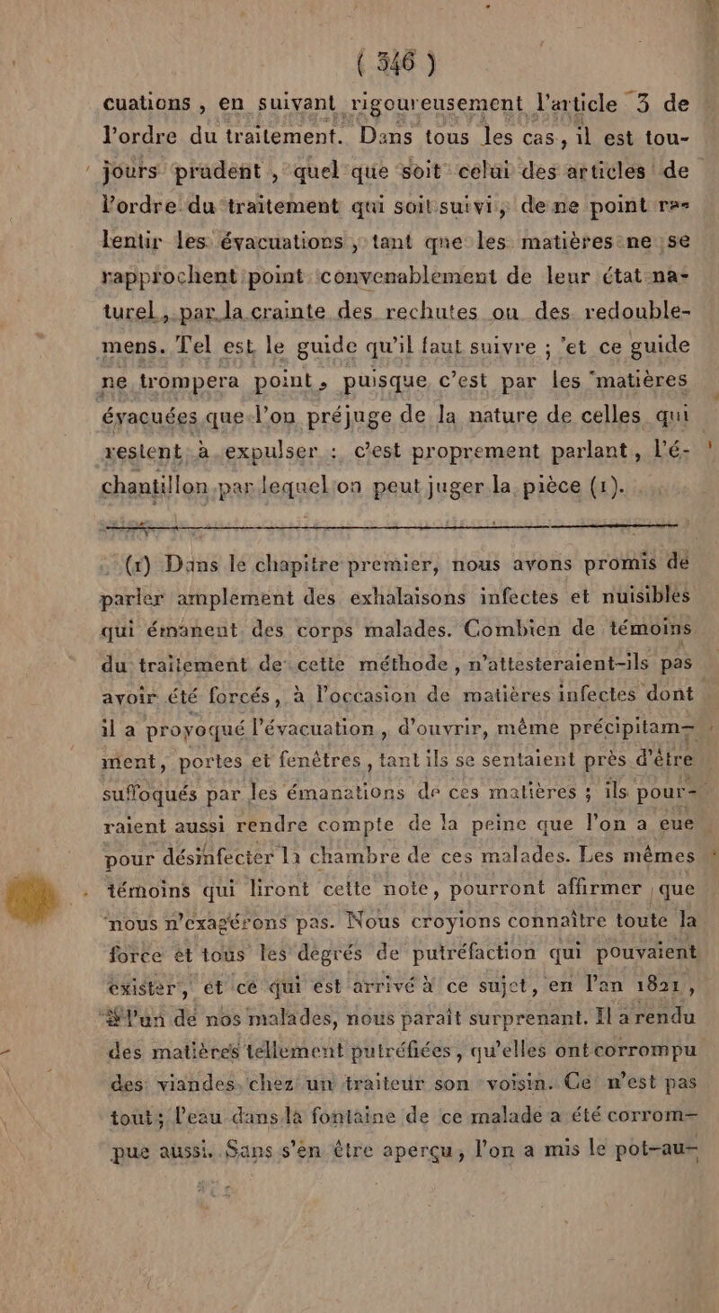 cuations , en suivant rigour eusement l'article -3 de l’ordre du traitement. Dens tous le cas, il est tou- l’ordre du‘traitement qui soit suivi, dene point re= lentir les évacuations ; tant qne les matières ne ;se rapprochent point convenablement de leur étatna- turel, par.la crainte des rechutes on des. redouble- mens. Tel est le guide qu’il faut suivre ; ‘et ce guide évacuées que-l’on préjuge de la nature de celles qui restent. à. expulser : cest proprement parlant, l’é- chantillon par lequel:on peut juger la pièce (1). (x) Dans le chapitre premier, nous avons promis dé parler amplement des exhalaisons infectes et nuisibles qui émäanent des corps malades. Combien de témoins du traitement de cette méthode, n’attesteraient-ils pas avoir été forcés, à l’occasion de matières infectes dont ment, portes et fenêtres, nt ils se sentaient près d’être pour désinfecter Là chambre de ces malades. Les mêmes ‘nous n'exagérons pas. Nous croyions connaître toute Ja force ét tous les degrés de puiréfaction qui pouvaient exister, ét cé qui est arrivé à ce sujet, en lan 1821, des matières tellement putréfiées , qu’elles ontcorrompu des viandes. chez un traiteur son voisin. Ce’ m'est pas tout; l’eau dans là fontaine de ce malade a été corrom— pue aussi Sans s'en être aperçu, l'on a mis le pot-au-