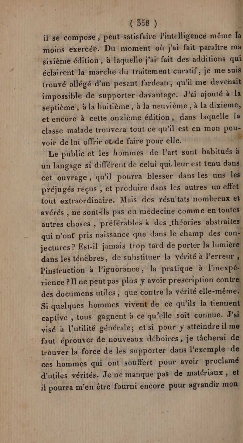 (“558 ) il se compose ; peut satisfaire l’intelligencé même fa moins exercée. Du moment où j'ai fait paraître ma sixième édition, à laquelle j'ai fait des additions qui éclairent la marche du traitement curatif, je me suis trouvé allégé d’un pesant fardeau, qu'il me devenait impossible de supporter davantage. Jai ajouté à la septième , à la huitième, à la neuvième , à la dixième, — et encore à celte onzième édition, dans laquelle la classe malade trouvera tout ce qu’il est en mon pou- voir de lui offrir etide faire pour elle. HE Le public et les hommes de Part sont habitués à un langage si différent de celui qui. leur est tenu dans cet ouvrage, qu'il pourra blesser dans les uns les préjugés reçus , el produire dans les autres un effet tout extraordinaire. Mais des résultats nombreux et avérés , ne sont-ils pas en médecine comme en toutes autres choses , préférables à des théories abstraites qui n’onf pris naissance que dans le champ des con-. jectures ? Est-il jamais trop tard de porter la lumière dans les ténèbres, de substituer la vérité à Perreur , l'instruction à l'ignorance, la pratique à l'inexpé- rience ? Il ne peut pas plus y avoir prescription coniré! des documens utiles, que contre la vérité elle-même Si quelques hommes vivent de ce qu'ils la tiennent | captive , tous gagnent à ce qu’elle soit connue. J'ai visé à l'utilité générale; et si pour y atteindre il me faut éprouver de nouveaux déboires , je tâcherai de trouver la force de les supporter dans l’exemple de ces hommes qui ont souffert pour avoir proclamé d'utiles vérités. Je ne manque pas de matériaux , et il pourra m’en être fourni encore pour agrandi mon