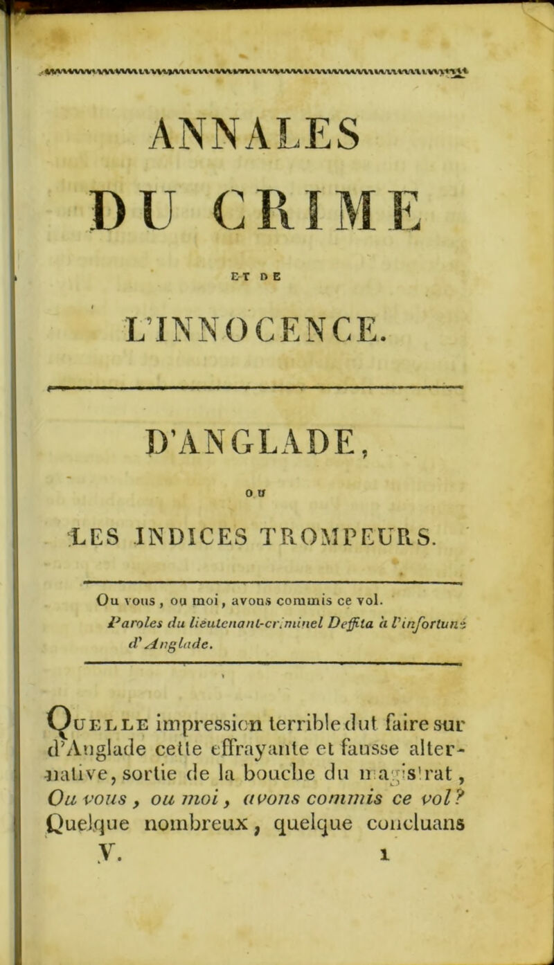 DU GRIME ET d E L’INNOCENCE. D’ANGLADE, O U LES INDICES TROMPEURS. Ou vous , ou moi, avous commis ce vol. Paroles du lieutenant-criminel Deffi-la à Vinfortuné d'Anglnde. Quelle impression terrible dut. faire sou d’Anglade celle effrayante et fausse alter- native, sortie de la bouche du magistrat, Ou vous , ou moi, avons commis ce vol? Quelque nombreux, quelque coucluans