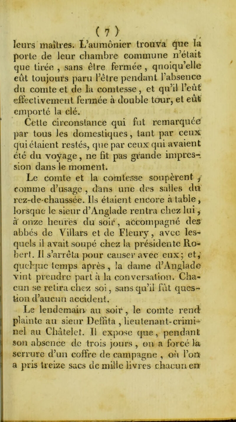 leurs maîtres. L’aumônier trouva que la porte de leur chambre commune n’était que tirée , sans être fermée , quoiqu’elle eut toujours paru l’ètre pendant l’absence du comte et de la comtesse, et qu’il l’eût effectivement fermée à double tour, et eût emporté la clé. Cette circonstance qui fut remarquée par tous les domestiques, tant par ceux qui étaient restés, que par ceux qui avaient été du voyage, ne fit pas grande impres- sion dans le moment. Le comte et la comtesse soopèrent i comme d’usage , dans une des salles du rez-de-chaussée. Ils étaient encore à table , lorsque le sieur d’Ànglade rentra chez lui, à onze heures du soir, accompagné des abbés de Yillars et de Fleury, avec les- quels il avait soupé chez la présidente Ro- bert. Il s’arrêta pour causer avec eux; et, quelque temps après , la dame d’Anglade vint prendre part à la conversation. Cha- cun se retira chez soi, sans qu’il fût ques- tion d’aucun accident. Le lendemain, au soir, le comte rend plainte au sieur Deffita , lieutenant-crimi- nel au Châtelet. Il expose que, pendant son absence de trois jours, on a forcé la serrure d’un coffre de campagne , où l’on a pris treize sacs de mille livres chacun en