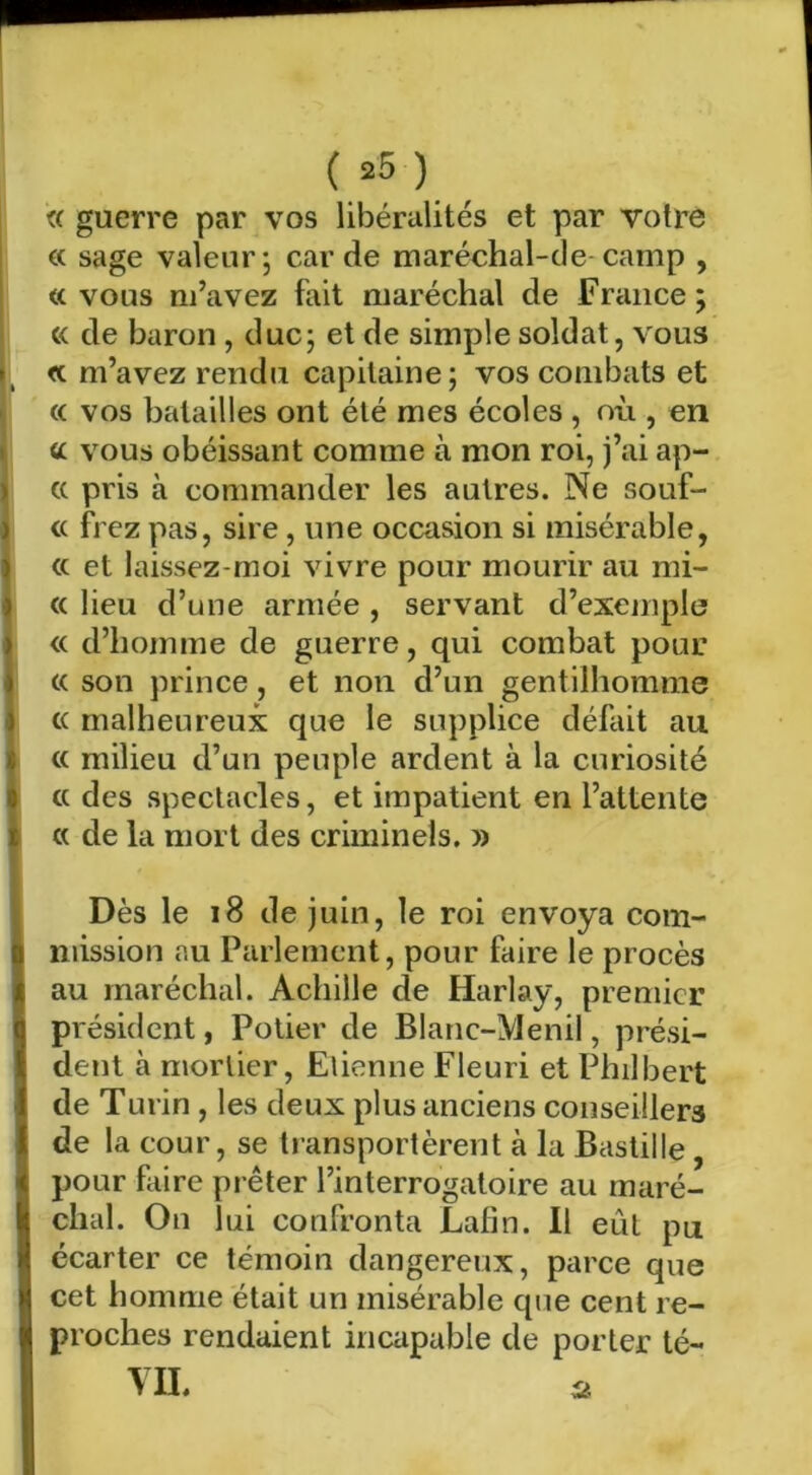 « guerre par vos libéralités et par votre €( sage valeur; carde maréchal-de-camp , « vous m’avez fait maréchal de France ; « de baron , duc; et de simple soldat, vous <c m’avez rendu capitaine ; vos combats et c( vos batailles ont été mes écoles , où , en cc vous obéissant comme à mon roi, j’ai ap- cc pris à commander les autres. Ne souf- « flez pas, sire, une occasion si misérable, a et laissez-moi vivre pour mourir au mi- te lieu d’une armée, servant d’exemple « d’homme de guerre, qui combat pour (( son prince, et non d’un gentilhomme (( malheureux que le supplice défait au (( milieu d’un peuple ardent à la curiosité et des spectacles, et impatient en l’attente te de la mort des criminels. » Dès le i8 de juin, le roi envoya com- mission au Parlement, pour faire le procès au maréchal. Achille de Harlay, premier président, Potier de Blanc-Menil, prési- dent à mortier, Etienne Fleuri et Philbert de Turin , les deux plus anciens conseillers de la cour, se transportèrent à la Bastille, pour faire prêter l’interrogatoire au maré- chal. On lui confronta Lafin. 11 eût pu écarter ce témoin dangereux, parce que cet homme était un misérable que cent re- proches rendaient incapable de porter té- VIL