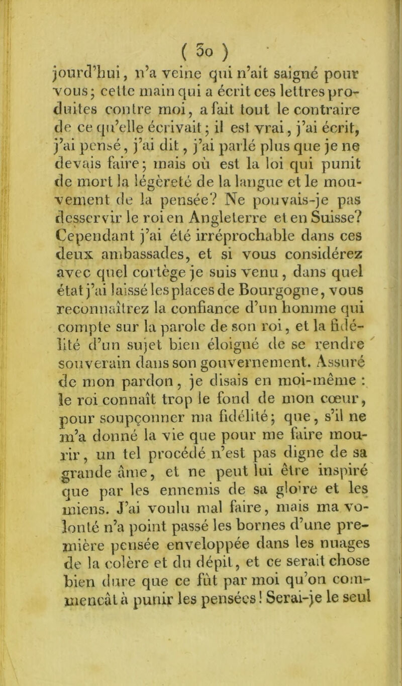 jourd’hui, n’a veine qui n’ait saigné pour vous; celle main qui a éciitces lettres pro- duites contre moi, a fait tout le contraire de ce qu’elle écrivait ; il est vrai, j’ai écrit, j’ai pcnt-é, j’ai dit, j’ai parlé plus que je ne devais faire; mais où est la loi qui punit de mort la légèreté de la langue et le mou- vement (le la pensée? Ne pouvais-je pas desservir le roi en Angleterre et en Suisse? Cependant j’ai été irréprochable dans ces deux ambassades, et si vous considérez avec quel cortège je suis venu, dans quel état j’ai laissé les places de Bourgogne, vous reconnaîtrez la confiance d’un homme qui compte sur la parole de son roi, et la fidé- lité d’un sujet bien élefigné de se rendre souverain dans son gouvernement. Assuré de mon pardon, je disais en moi-même ; le roi connaît trop le fond de mon cœur, pour soupçonner ma fidélité; que, s’il ne m’a donné la vie que pour me faire mou- rir , un tel procédé n’est pas digne de sa grande lime, et ne peut lui être inspiré que par les ennemis de sa gloire et les miens. J’ai voulu mal faire, mais ma vo- lonté n’a point passé les bornes d’une pre- mière pensée enveloppée dans les nuages de la colère et du dépit, et ce serait chose bien dure que ce fut par moi qu’on com- mençât h punir les pensées ! Serai-je le seul