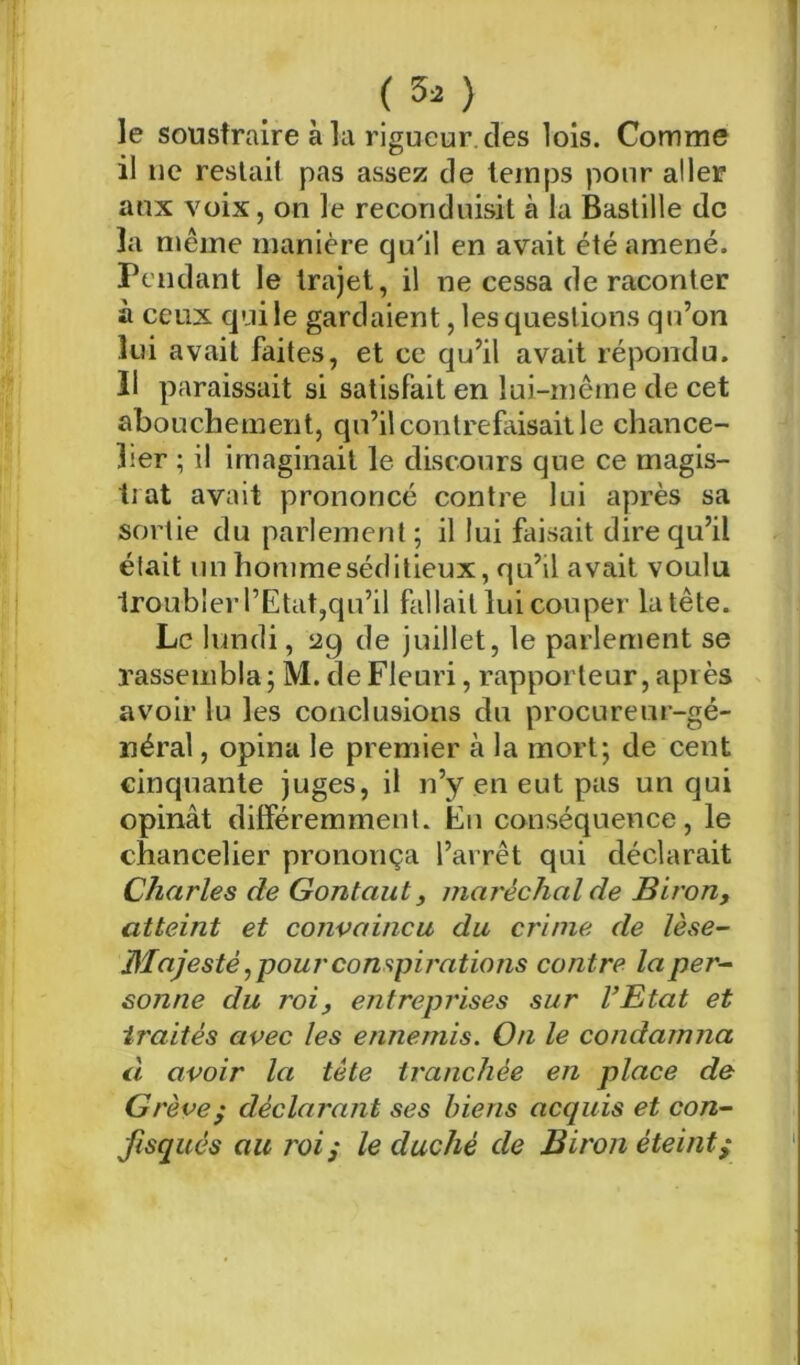 1 (50 le soustraire à la rigueur, des lois. Comme il lie restait pas assez de temps pour aller aux voix, on le reconduisit à la Bastille de la même manière qu'il en avait été amené. Pendant le trajet, il ne cessa de raconter à ceux qui le gardaient, les questions qu’on lui avait faites, et ce qu’il avait répondu. 11 paraissait si satisfait en lui-même de cet abouchement, qu’il contrefaisait le chance- lier ; il imaginait le discours que ce magis- trat avait prononcé contre lui après sa sortie du parlement ; il lui faisait dire qu’il était un homme séditieux, qu’il avait voulu troubler l’Etat,qu’il fallait lui couper la tête. Le lundi, 529 de juillet, le parlement se rassembla; M. de Fleuri, rapporteur, après avoir lu les conclusions du procureur-gé- néral , opina le premier à la mort; de cent cinquante juges, il n’y en eut pas un qui opinât différemment. En conséquence, le chancelier prononça l’arrêt qui déclarait Charles de Gontaut, maréchal de Biron, atteint et convaincu du crime de lèse- Majesté ^ pour compij'ations contre la per- sonne du roi, entreprises sur l’Etat et traités avec les ennemis. On le condamna à avoir la tête tranchée en place de Grève^ déclarant ses biens acquis et con- fisqués au roii le duché de Biron éteint^