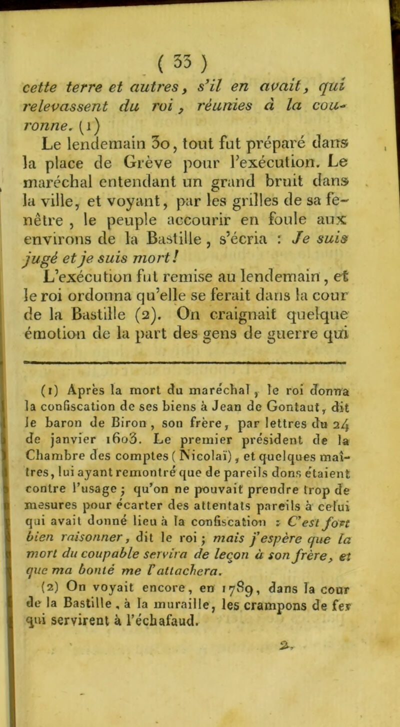 cette terre et autres ^ s’il en avait^ qui relevassent du roi, réunies à la cou^ j'onne. (i) Le lendemain 3o, tout fut préparé dans la place de Grève pour l’exécution. Le maréchal entendant un grand bruit dans la ville, et voyant, par les grilles de sa fe- nêtre , le peuple accourir en foule aux environs de la Bastille , s’écria : Je suis jugé et je suis mort! L’exécution fui remise au lendemain , et le roi ordonna qu’elle se ferait dans la cour de la Bastille (2). On craignait quelque émotion de la part des gens de guerre qui (1) Après la mort ctu maréchal , le roi Jonrra la confiscation de ses biens à Jean de Gontaut, dit Je baron de Biron , son frère, par lettres du 24 de janvier i6o3. Le premier président de la Chambre des comptes ( Nicolaï), et quelques maî- tres, lui ayant remontré que de pareils dons étaient contre l’usage -, qu’on ne pouvait prendre trop de mesures pour écarter des attentats pareils à celui qui avait donné lieu à la confiscation r C’est fort bien raisonner, dit le roi; mais j’espère que la viort du coupable servira de leçon à son frère, et que ma bonté me F attachera. (2) On voyait encore, en 17^9, dans la cour de la Bastille , à la muraille, les crampons de fer <iui servirent à l’échafaud.