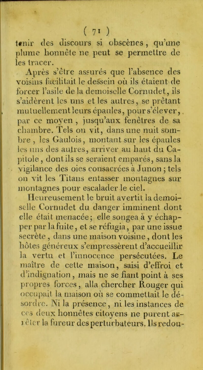 Ifiiir des discours si obscènes, qu’une plume lionnète ne peut se permettre de les tracer. Après s’ctre assurés que l’absence des voisins racilitail le des^sein où ils étaient de forcer l’asile de la demoiselle Cornudet, ils s’aidèrent les uns et les autres, se prêtant mutuellement leurs épaules, pours’élever, par ce moyen , jusqu’aux fenêtres de sa chambre. Tels on vit, dans une nuit som- bre , les Gaulois, montant sur les épaules les uns des autres, arriver au haut du Ca- ])itüle, dont ils se seraient emparés, sans la vigilance des oies consacrées à Junon ; tels v_/ ' on vit les Titans entasser montagnes sur montagnes pour escalader le ciel. TIeureuseraent le bruit avertit la demoi- selle Cornudet du danger imminent dont elle était menacée; elle songea à y échap- per par la fuite, et se réfugia, par une issue secrète , dans une maison voisine, dont les hôtes généreux s’empressèrent d’accueillir la vertu et l’innocence persécutées. Le maître de cette maison, saisi d’efiVoi et d’indignation , mais ne se fiant point à ses propres forces, alla chercher Rouger qui occupait la maison on se commettait le dé- soi'dre. Ni la présence, ni les instances de CCS deux honnêtes citoyens ne purent as- ) êlcr ta fureur des perturbateurs, llsredou-