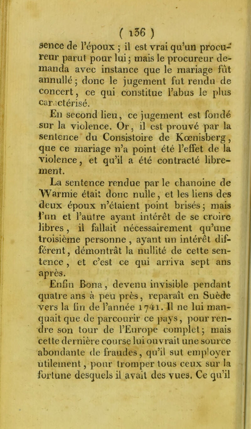 (i56) aence de l’époux ; il est vrai qu’un procu- reur parut pour lui ; mais le procureur de- manda avec instance que le mariage fût annullé J donc le jugement fut rendu de concert, ce qui constitue l’abus le plus caractérisé. En second lieu, ce jugement est fondé sur lu violence. Or, il est prouvé par la sentence du Consistoire de Kœnisberg, que ce mariage n’a point été l’effet de la violence, et qu’il a été contracté libre- ment. La sentence rendue par le chanoine de Warmie était donc nulle, et les liens des deux époux n’étaient point brisés j mais !’un et l’autre ayant intérêt de se croire libres, il fallait nécessairement qu’une troisième personne , ayant un intérêt dif- férent , démontrât la nullité de cette sen- tence , et c’est ce qui arriva sept ans après. Enfin Bona, devenu invisible pendant quatre ans à peu près, reparaît en Suède vers la fin de l’année 1741. Il ne lui man- quait que de parcourir ce pays, ]^our ren- dre son tour de l’Europe complet; mais cette dernière course lui ouvrait une source abondante de fraudes, qu’il sut employer utilement, pour tromper tous ceux sur la fortune desquels il avait des vues. Ce qu’il