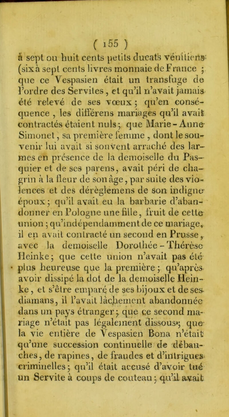 à sept ou huit cents petits ducats vénilicna- (six à sept cents livres monnaie de France ; que ce Vespasien était un transfuge de Tordre des Servites, et qu’il n’avait jamais été relevé de ses vœux ; qu’en consé- quence , les différens mariages qu’il avait contractés étaient nuis ; que Marie-Anne- Simonet, sa première femme , dont le sou- venir lui avait si souvent arraché des lar- mes en présence de la demoiselle du Pas- quier et de ses parens, avait péri de cha- grin à la Heur de son âge, par suite des vio- lences et des dérèglemens de son indigno époux y qu’il avait eu la barbarie d’aban- donner en Pologne une fille, fruit de cette union ; qu’indépendammentde ce mariage, il en avait contracté un second en Prusse, avec la demoiselle Dorothée - Thérèse Heinke ; que cette union n’avait pas été • plus heureuse que la première ; qu’après avoir dissipé la dot de la demoiselle Hein- ke , et s’être emparé de ses bijoux et de ses- diamans, il l’avait làcjaement abandonnée dans un pays étranger^ que ce second ma- riage n’était pas légalejnent dissous»; que la vie entière de Vespasien Bona n’était qu’une succession continuelle de débau- ches, de rapines, de fraudes et d’inlrigues= criminelles ; qu’il était accusé d’avoir tué un Servite à coups de couteau ; qu’il a-vait