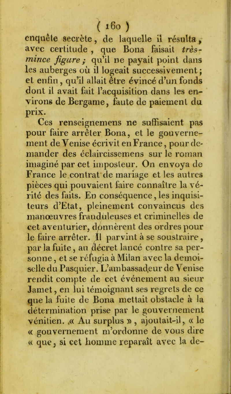 cnquêle secrète, de laquelle il résulta, avec certitude , que Bona faisait très- mince figure ; qu’il ne payait point dans les auberges où il logeait successivement ; et enfin, qu’il allait être évincé d’un fonds dont il avait fait l’acquisition dans les en- virons de Bergame, faute de paiement du prix. Ces renseignemens ne suffisaient pas pour faire arrêter Bona, et le gouverne- ment de Venise écrivit en France, pour de- mander des éclaircissemens sur le roman imaginé par cet imposteur. On envoya de France le contrat de mariage et les autres pièces qui pouvaient faire connaître la vé- rité des faits. En conséquence, les inquisi- teurs d’Etat, pleinement convaincus des manœuvres frauduleuses et criminelles de cet aventurier, donnèrent des ordres pour le faire arrêter, il parvint à se soustraire, par la fuite, au tiécret lancé contre sa per- sonne , et se réi’ugia à Milan avec la demoi- selle du Pasquier. L’ambassaefeur de Venise rendit convpte de cet événement au sieur Jamet, en lui témoignant ses regrets de ce que la fuite de Bona mettait obstacle à la détermination prise par le gouvernement vénitien. ,« Au surplus » , ajoutait-il, « le « gouvernement m’ordonne de vous dire « que, si cet homme reparaît avec la de-