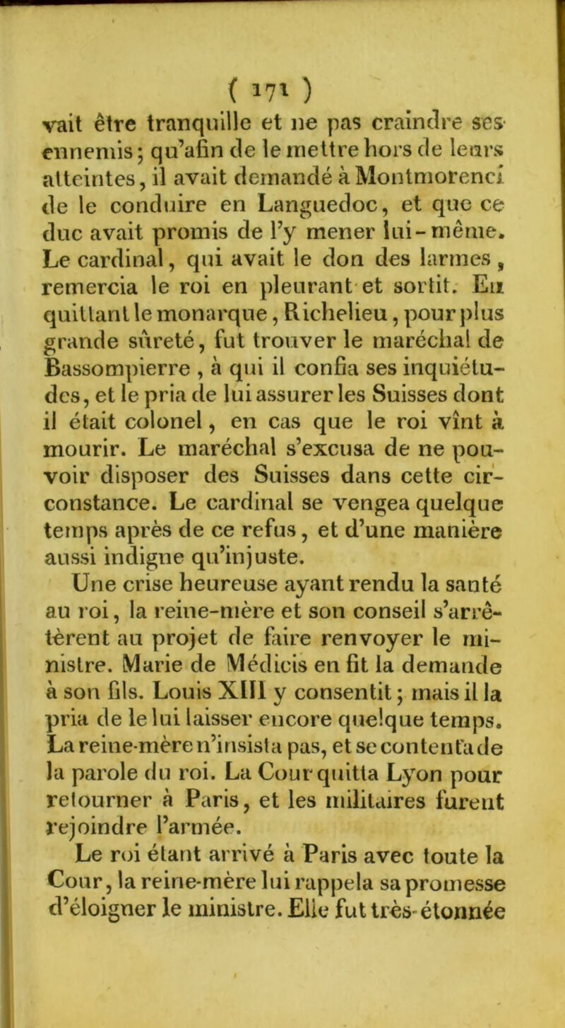 ( ivO vait être tranquille et ne pas craindre scs ennemis ; qu’afin de le mettre hors de leurs atteintes, il avait demandé à Moiitmorenci de le conduire en Languedoc, et que ce duc avait promis de l’y mener lui-même. Le cardinal, qui avait le don des larmes , remercia le roi en pleurant et sortit. Eu quittant le monarque, Richelieu, pour plus grande sûreté, fut trouver le maréchal de Bassompierre , à qui il confia ses inquiétu- des, et le pria de lui assurer les Suisses dont il était colonel, en cas que le roi vînt à mourir. Le maréchal s’excusa de ne pou- voir disposer des Suisses dans cette cir- constance. Le cardinal se vengea quelque temps après de ce refus, et d’une manière aussi indigne qu’injuste. Une crise heureuse ayant rendu la santé au roi, la reine-mère et son conseil s’arrê- tèrent au projet de faire renvoyer le mi- nistre. Marie de Médicis en fit la demande à son fils. Louis XIII y consentit ; mais il la pria de le lui laisser encore quelque temps. La reine-mère n’insista pas, etsecontentade la parole du roi. La Cour quitta Lyon pour retourner à Paris, et les militaires furent rejoindre l’armée. Le roi étant arrivé à Paris avec toute la Cour, la reine-mère lui rappela sa promesse d’éloigner le ministre. Elle fut très-étonnée