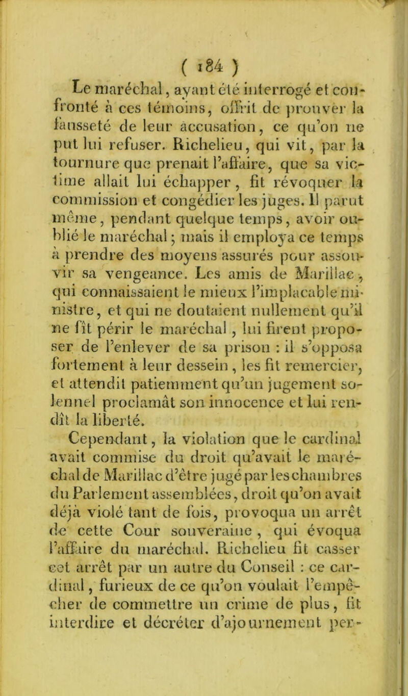 Le maréchal, ayant été inlerrogé et con- fronté à CCS témoins, oiïrit de prouver la lansseté de leur accusation, ce qu’on ne put lui refuser. Richelieu, qui vit, par la tournure que prenait l’aôaire, que sa vic- time allait lui éclia])per , fit révoquer la commission et congédier les juges, 11 parut même, pendant quelque temps, avoir ou- blié le maréchal ; mais il emploj-a ce temps à prendre des moyens assurés pour assou- vir sa vengeance. Les amis de Mariilac , qui connaissaient le mieux l’implacable mi- nistre, et qui ne doutaient nullement qu’il ne fît périr le maréchal , lui firent propo- ser de l’enlever de sa prison : il s’opposa fortement à leur dessein , les fit remercier, et attendit patiemment qu’un jugement so- lennel proclamât son innocence et lui ren- dît la liberté. Cependant, la violation que le cardinoA avait commise du droit qu’avait le rnaié- chal de Mariilac d’être jugé par leschambres du Parlement assemblées, droit qu’on avait déjà violé tant de fois, provoqua un arrêt de cette Cour souveraine , qui évoqua l’affaire du maréclial. Prichelieu fit casser cet arrêt par un autre du Conseil ; ce car- dinal , furieux de ce qu’on voulait l’empê- cher de commettre un crime de plus, fit hilerdire et décréter d’ajourneinent per-